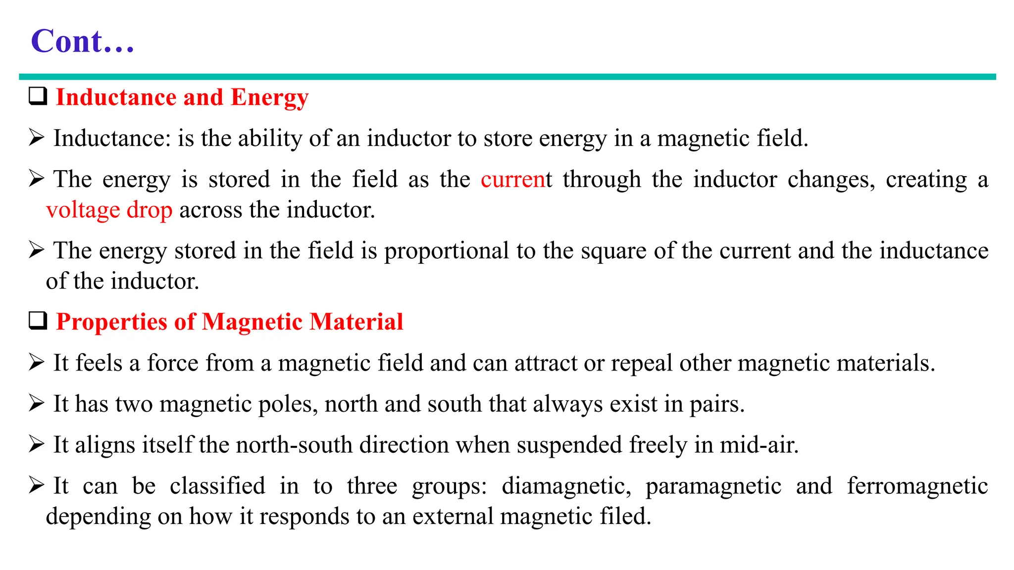 Cont…
 Inductance and Energy
 Inductance: is the ability of an inductor to store energy in a magnetic field.
 The energy is stored in the field as the current through the inductor changes, creating a
voltage drop across the inductor.
 The energy stored in the field is proportional to the square of the current and the inductance
of the inductor.
 Properties of Magnetic Material
 It feels a force from a magnetic field and can attract or repeal other magnetic materials.
 It has two magnetic poles, north and south that always exist in pairs.
 It aligns itself the north-south direction when suspended freely in mid-air.
 It can be classified in to three groups: diamagnetic, paramagnetic and ferromagnetic
depending on how it responds to an external magnetic filed.
 