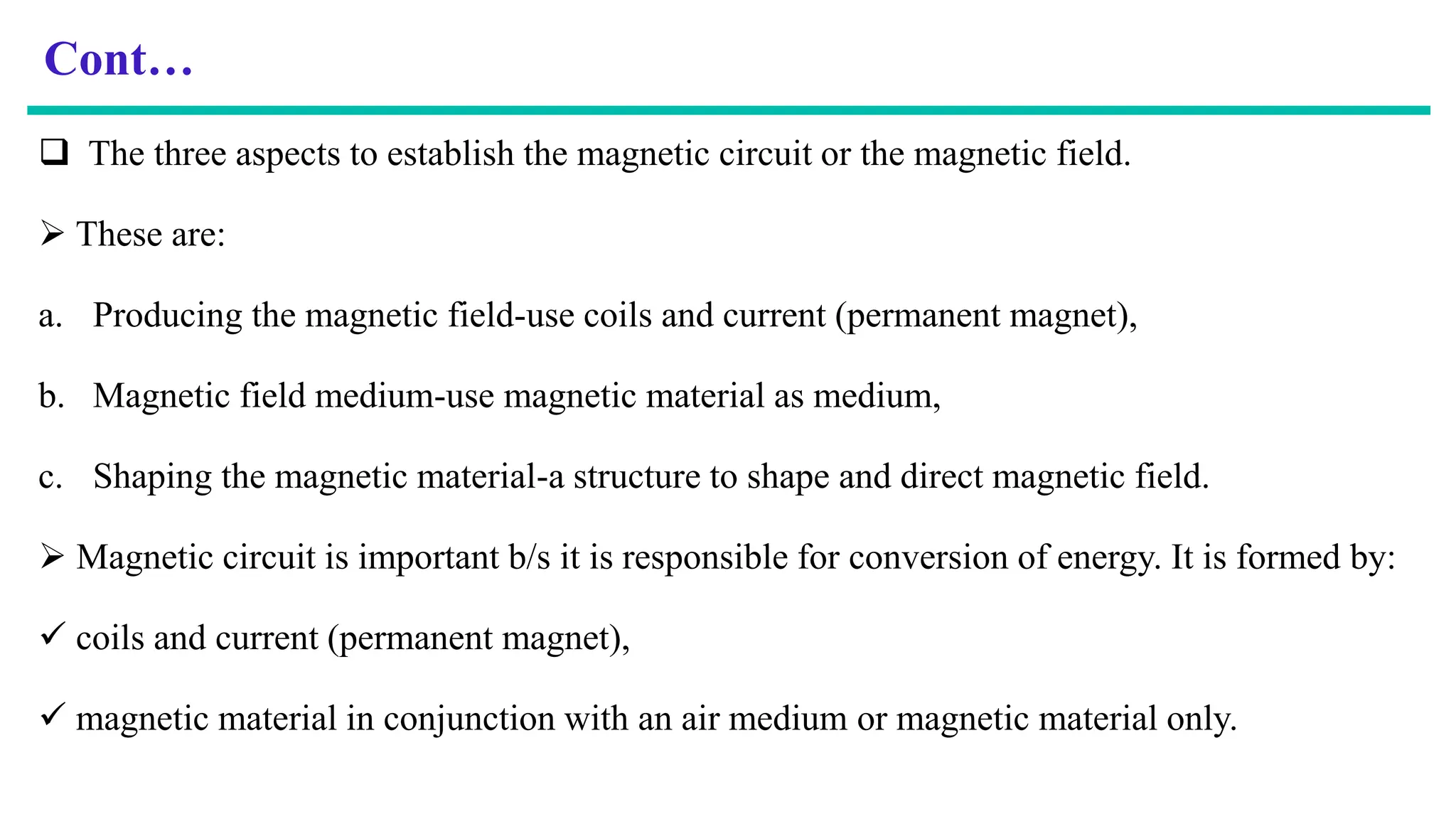 Cont…
 The three aspects to establish the magnetic circuit or the magnetic field.
 These are:
a. Producing the magnetic field-use coils and current (permanent magnet),
b. Magnetic field medium-use magnetic material as medium,
c. Shaping the magnetic material-a structure to shape and direct magnetic field.
 Magnetic circuit is important b/s it is responsible for conversion of energy. It is formed by:
 coils and current (permanent magnet),
 magnetic material in conjunction with an air medium or magnetic material only.
 