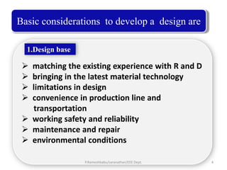 Basic considerations to develop a design are

  1.Design base

  matching the existing experience with R and D
  bringing in the latest material technology
  limitations in design
  convenience in production line and
   transportation
  working safety and reliability
  maintenance and repair
  environmental conditions

                  P.Rameshbabu/saranathan/EEE Dept.   4
 