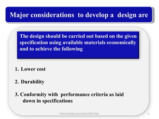Major considerations to develop a design are

   The design should be carried out based on the given
   specification using available materials economically
   and to achieve the following


 1. Lower cost

 2. Durability

 3. Conformity with performance criteria as laid
     down in specifications

                    P.Rameshbabu/saranathan/EEE Dept.     6
 