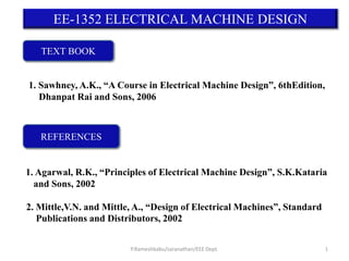 EE-1352 ELECTRICAL MACHINE DESIGN

   TEXT BOOK


1. Sawhney, A.K., “A Course in Electrical Machine Design”, 6thEdition,
   Dhanpat Rai and Sons, 2006



   REFERENCES


1. Agarwal, R.K., “Principles of Electrical Machine Design”, S.K.Kataria
  and Sons, 2002

2. Mittle,V.N. and Mittle, A., “Design of Electrical Machines”, Standard
   Publications and Distributors, 2002


                         P.Rameshbabu/saranathan/EEE Dept.                 1
 