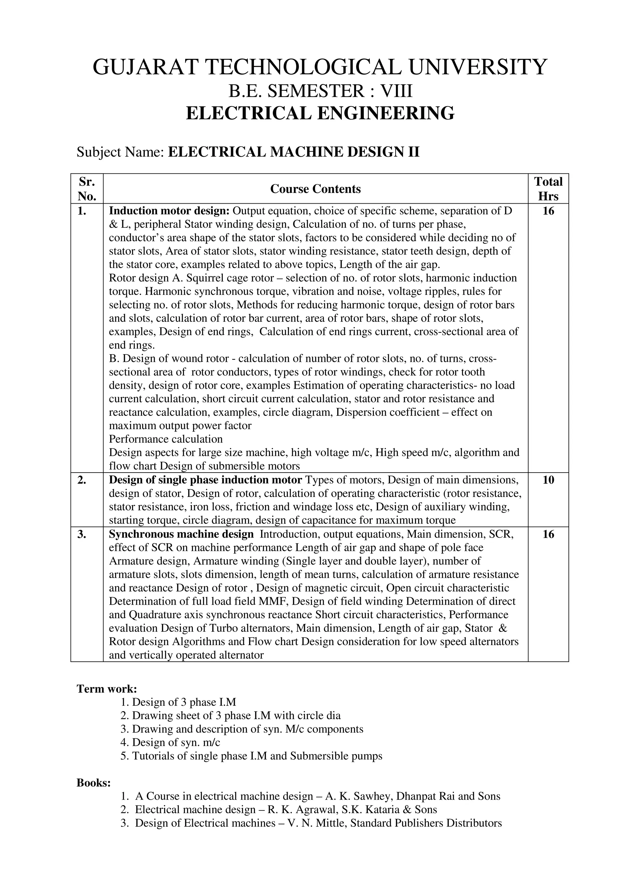 GUJARAT TECHNOLOGICAL UNIVERSITY
B.E. SEMESTER : VIII
ELECTRICAL ENGINEERING
Subject Name: ELECTRICAL MACHINE DESIGN II
Sr.
No.
Course Contents
Total
Hrs
1. Induction motor design: Output equation, choice of specific scheme, separation of D
& L, peripheral Stator winding design, Calculation of no. of turns per phase,
conductor’s area shape of the stator slots, factors to be considered while deciding no of
stator slots, Area of stator slots, stator winding resistance, stator teeth design, depth of
the stator core, examples related to above topics, Length of the air gap.
Rotor design A. Squirrel cage rotor – selection of no. of rotor slots, harmonic induction
torque. Harmonic synchronous torque, vibration and noise, voltage ripples, rules for
selecting no. of rotor slots, Methods for reducing harmonic torque, design of rotor bars
and slots, calculation of rotor bar current, area of rotor bars, shape of rotor slots,
examples, Design of end rings, Calculation of end rings current, cross-sectional area of
end rings.
B. Design of wound rotor - calculation of number of rotor slots, no. of turns, cross-
sectional area of rotor conductors, types of rotor windings, check for rotor tooth
density, design of rotor core, examples Estimation of operating characteristics- no load
current calculation, short circuit current calculation, stator and rotor resistance and
reactance calculation, examples, circle diagram, Dispersion coefficient – effect on
maximum output power factor
Performance calculation
Design aspects for large size machine, high voltage m/c, High speed m/c, algorithm and
flow chart Design of submersible motors
16
2. Design of single phase induction motor Types of motors, Design of main dimensions,
design of stator, Design of rotor, calculation of operating characteristic (rotor resistance,
stator resistance, iron loss, friction and windage loss etc, Design of auxiliary winding,
starting torque, circle diagram, design of capacitance for maximum torque
10
3. Synchronous machine design Introduction, output equations, Main dimension, SCR,
effect of SCR on machine performance Length of air gap and shape of pole face
Armature design, Armature winding (Single layer and double layer), number of
armature slots, slots dimension, length of mean turns, calculation of armature resistance
and reactance Design of rotor , Design of magnetic circuit, Open circuit characteristic
Determination of full load field MMF, Design of field winding Determination of direct
and Quadrature axis synchronous reactance Short circuit characteristics, Performance
evaluation Design of Turbo alternators, Main dimension, Length of air gap, Stator &
Rotor design Algorithms and Flow chart Design consideration for low speed alternators
and vertically operated alternator
16
Term work:
1. Design of 3 phase I.M
2. Drawing sheet of 3 phase I.M with circle dia
3. Drawing and description of syn. M/c components
4. Design of syn. m/c
5. Tutorials of single phase I.M and Submersible pumps
Books:
1. A Course in electrical machine design – A. K. Sawhey, Dhanpat Rai and Sons
2. Electrical machine design – R. K. Agrawal, S.K. Kataria & Sons
3. Design of Electrical machines – V. N. Mittle, Standard Publishers Distributors
 