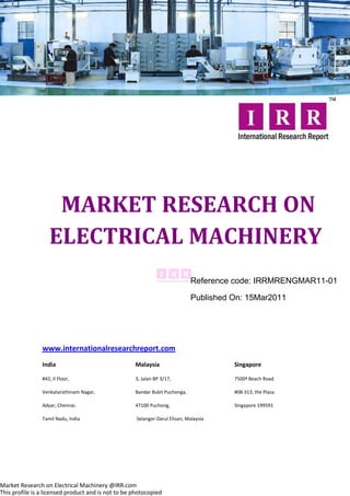 MARKET RESEARCH ON
                   ELECTRICAL MACHINERY
                                                                             Reference code: IRRMRENGMAR11-01

                                                                             Published On: 15Mar2011




                www.internationalresearchreport.com
                India                               Malaysia                           Singapore

                #42, II Floor,                      3, Jalan BP 3/17,                  7500ª Beach Road

                Venkatarathinam Nagar,              Bandar Bukit Puchonga,             #08-313, the Plaza

                Adyar, Chennai.                     47100 Puchong,                     Singapore 199591

                Tamil Nadu, India                    Selangor Darul Ehsan, Malaysia




Market Research on Electrical Machinery @IRR.com
This profile is a licensed product and is not to be photocopied
 