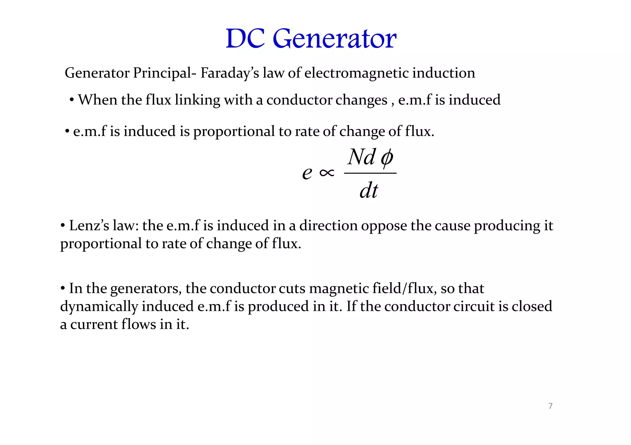 DC Generator
DC Generator
DC Generator
DC Generator
Generator Principal- Faraday’s law of electromagnetic induction
• When the flux linking with a conductor changes , e.m.f is induced
• e.m.f is induced is proportional to rate of change of flux.
dt
Nd
e
φ
∝
• Lenz’s law: the e.m.f is induced in a direction oppose the cause producing it
• Lenz’s law: the e.m.f is induced in a direction oppose the cause producing it
proportional to rate of change of flux.
• In the generators, the conductor cuts magnetic field/flux, so that
dynamically induced e.m.f is produced in it. If the conductor circuit is closed
a current flows in it.
7
 