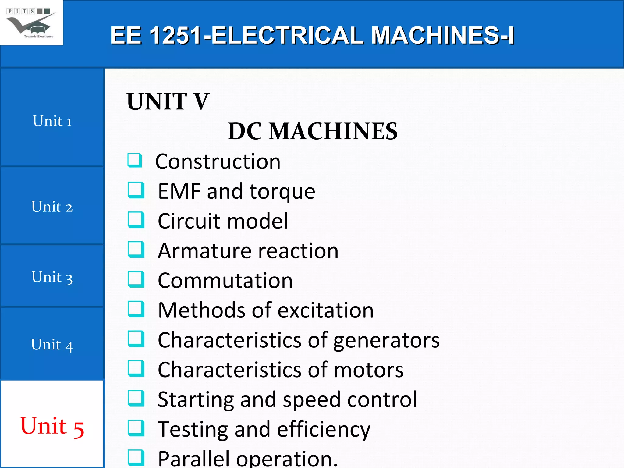 UNIT V DC MACHINES                       Construction  EMF and torque  Circuit model  Armature reaction  Commutation  Methods of excitation Characteristics of generators  Characteristics of motors  Starting and speed control  Testing and efficiency  Parallel operation. EE 1251-ELECTRICAL MACHINES-I Unit 1 Unit 2 Unit 3 Unit 4 Unit 5 