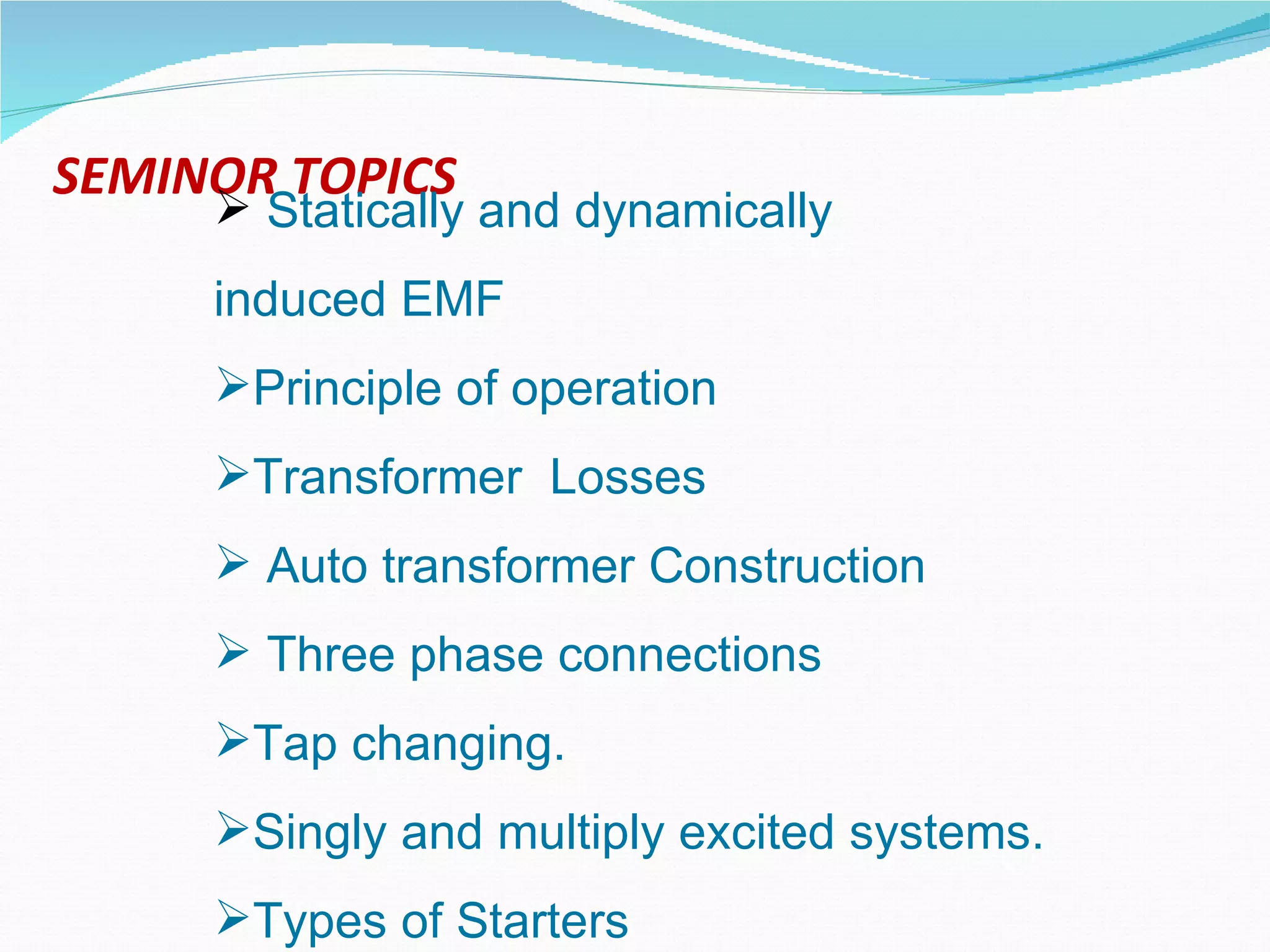 SEMINOR TOPICS Statically and dynamically  induced EMF  Principle of operation  Transformer  Losses Auto transformer Construction Three phase connections Tap changing. Singly and multiply excited systems. Types of Starters 