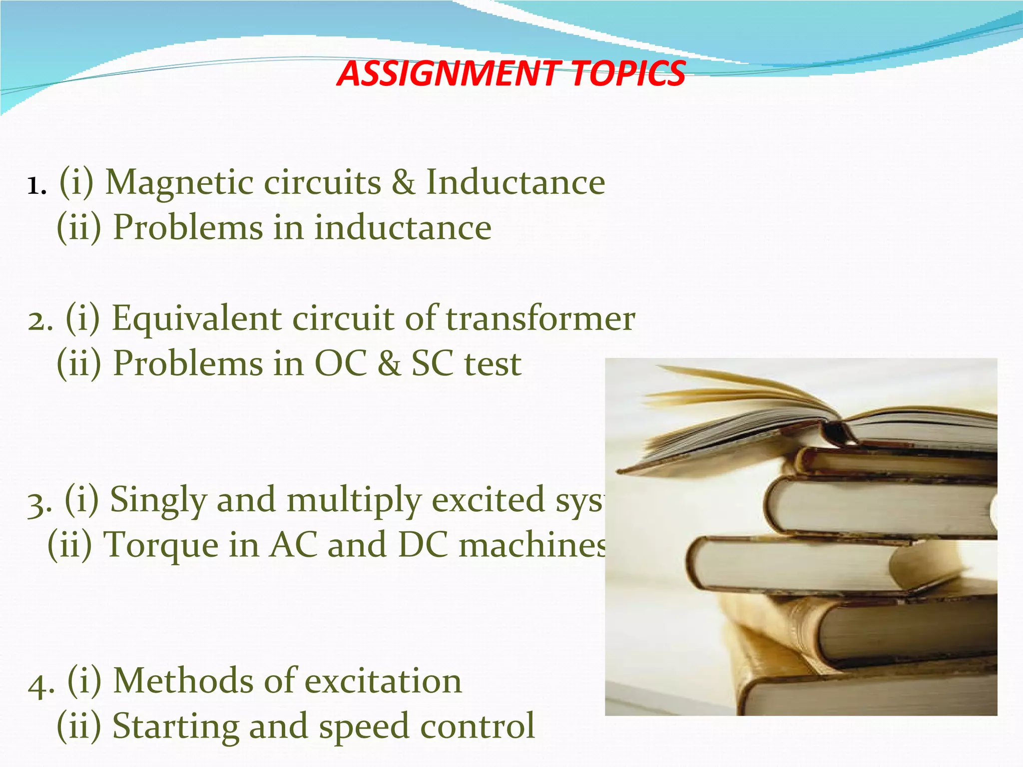 ASSIGNMENT TOPICS 1.  (i) Magnetic circuits & Inductance (ii) Problems in inductance 2. (i) Equivalent circuit of transformer  (ii) Problems in OC & SC test 3. (i) Singly and multiply excited systems. (ii) Torque in AC and DC machines v   4. (i) Methods of excitation  (ii) Starting and speed control  