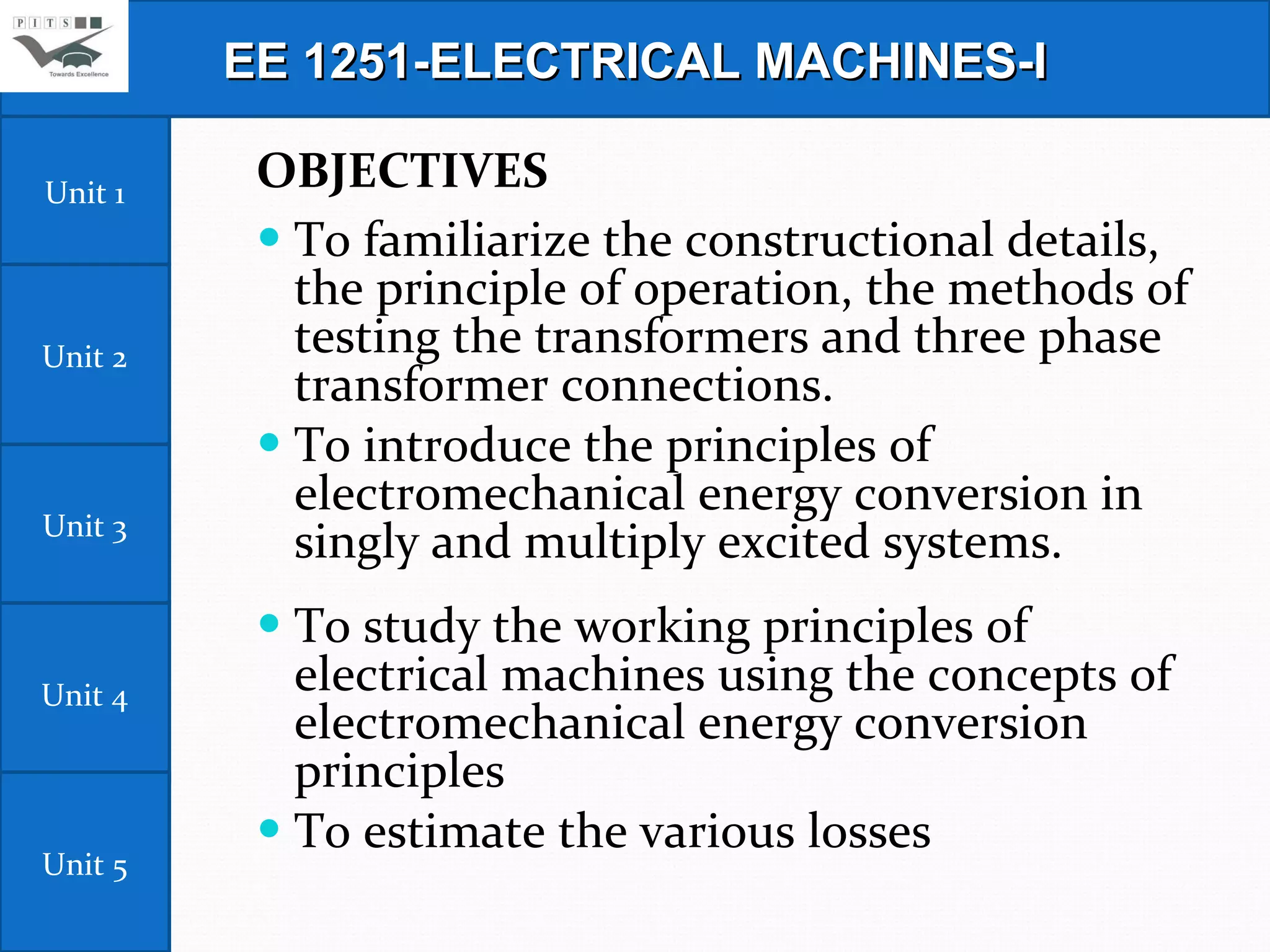 OBJECTIVES To familiarize the constructional details, the principle of operation, the methods of testing the transformers and three phase transformer connections. To introduce the principles of electromechanical energy conversion in singly and multiply excited systems. To study the working principles of electrical machines using the concepts of electromechanical energy conversion principles  To estimate the various losses  EE 1251-ELECTRICAL MACHINES-I Unit 1 Unit 2 Unit 3 Unit 4 Unit 5 