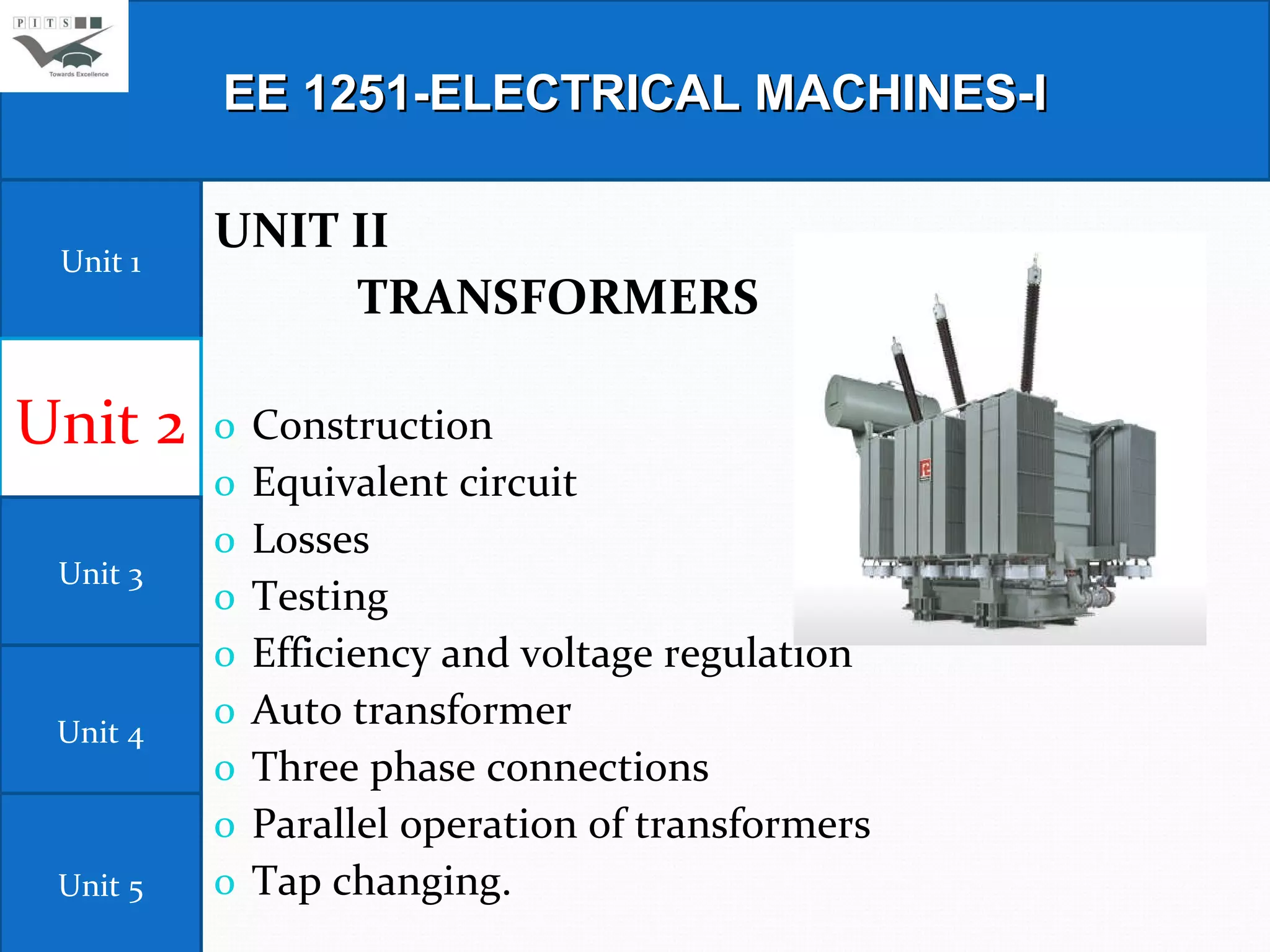UNIT II      TRANSFORMERS                                                                                   Construction  Equivalent circuit  Losses  Testing  Efficiency and voltage regulation  Auto transformer  Three phase connections  Parallel operation of transformers  Tap changing. EE 1251-ELECTRICAL MACHINES-I Unit 1 Unit 2 Unit 3 Unit 4 Unit 5 