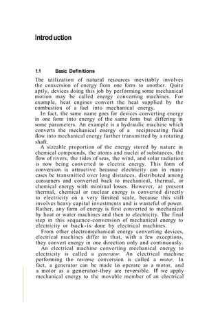 Introduction
1.1 Basic Definitions
The utilization of natural resources inevitably involves
the conversion of energy from one form to another. Quite
aptly, devices doing this job by performing some mechanical
motion may be called energy converting machines. For
example, heat engines convert the heat supplied by the
combustion of a fuel into mechanical energy.
In fact, the same name goes for devices converting energy
in one form into energy of the same form but differing in
some parameters. An example is a hydraulic machine which
converts the mechanical energy of a reciprocating fluid
flow into mechanical energy further transmitted by a rotating
shaft.
A sizeable proportion of the energy stored by nature in
chemical compounds, the atoms and nuclei of substances, the
flow of rivers, the tides of seas, the wind, and solar radiation
is now being converted to electric energy. This form of
conversion is attractive because electricity can in many
cases be transmitted over long distances, distributed among
consumers and converted back to mechanical, thermal, or
chemical energy with minimal losses. However, at present
thermal, chemical or nuclear energy is converted directly
to electricity on a very limited scale, because this still
involves heavy capital investments and is wasteful of power.
Rather, any form of energy is first converted to mechanical
by heat or water machines and then to electricity. The final
step in this sequence-conversion of mechanical energy to
electricity or back-is done by electrical machines.
From other electromechanical energy converting devices,
electrical machines differ in that, with a few exceptions,
they convert energy in one direction only and continuously.
An electrical machine converting mechanical energy to
electricity is called a generator. An electrical machine
performing the reverse conversion is called a motor. In
fact, a generator can be made operate as a motor, and
a motor as a generator-they are reversible. If we apply
mechanical energy to the movable member of an electrical
 