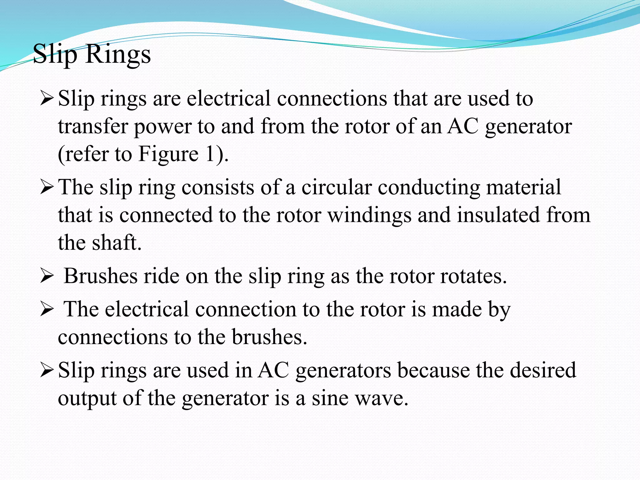 Slip Rings
Slip rings are electrical connections that are used to
transfer power to and from the rotor of an AC generator
(refer to Figure 1).
The slip ring consists of a circular conducting material
that is connected to the rotor windings and insulated from
the shaft.
 Brushes ride on the slip ring as the rotor rotates.
 The electrical connection to the rotor is made by
connections to the brushes.
Slip rings are used in AC generators because the desired
output of the generator is a sine wave.
 