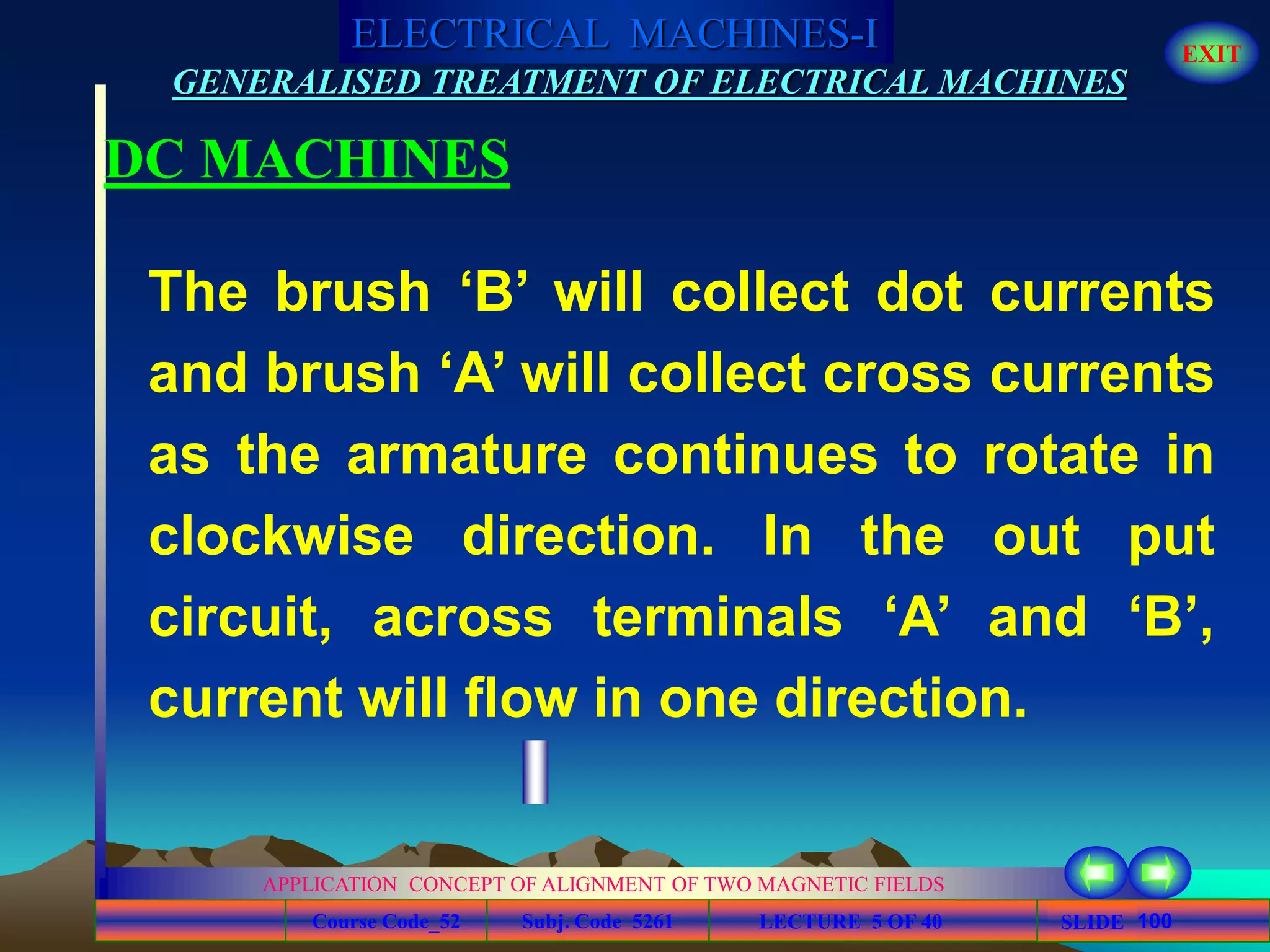 Course Code_52 Subj. Code 5261 100SLIDE
ELECTRICAL MACHINES-I EXIT
GENERALISED TREATMENT OF ELECTRICAL MACHINES
LECTURE 5 OF 40
APPLICATION CONCEPT OF ALIGNMENT OF TWO MAGNETIC FIELDS
DC MACHINES
The brush ‘B’ will collect dot currents
and brush ‘A’ will collect cross currents
as the armature continues to rotate in
clockwise direction. In the out put
circuit, across terminals ‘A’ and ‘B’,
current will flow in one direction.
 