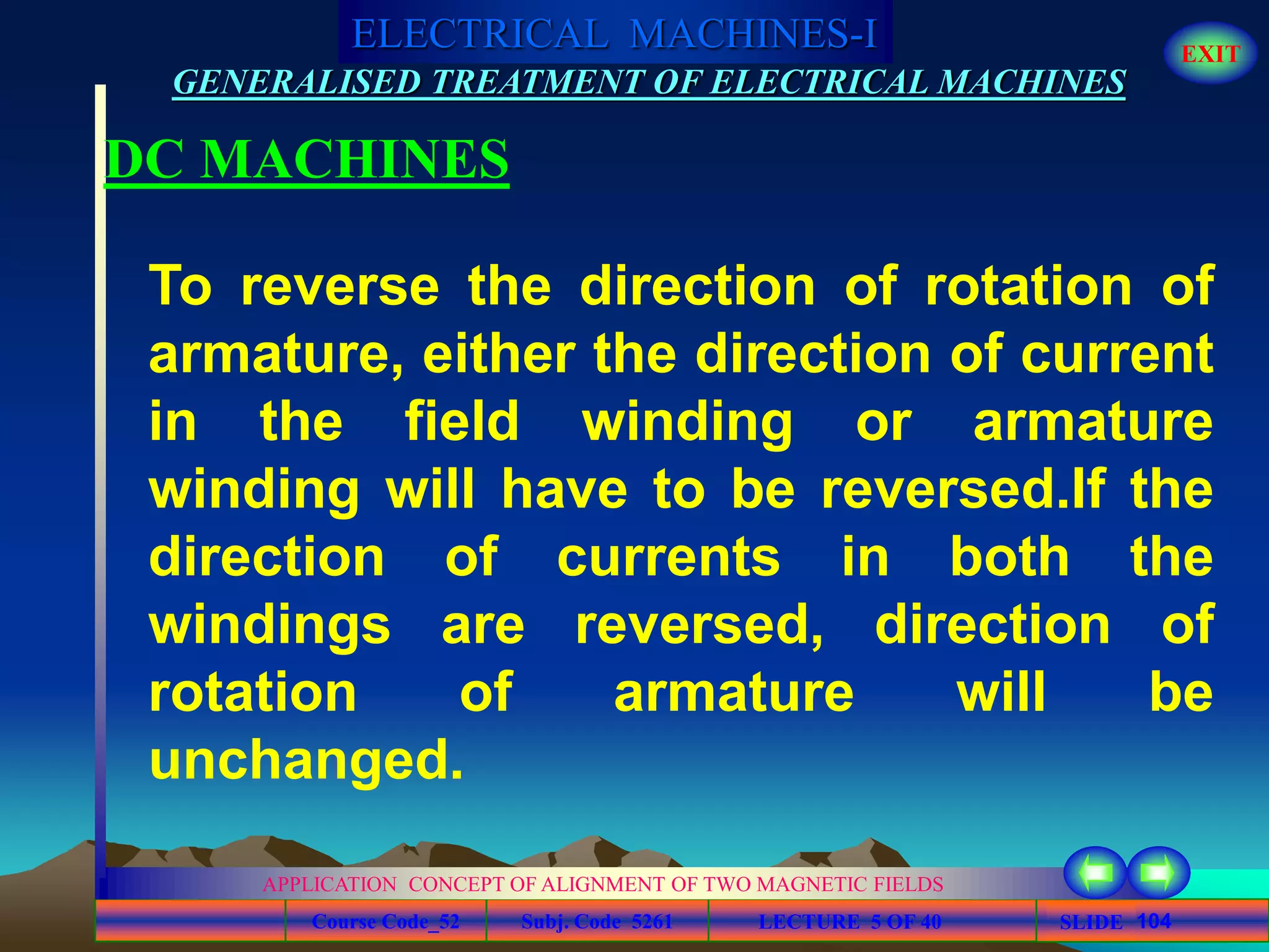Course Code_52 Subj. Code 5261 104SLIDE
ELECTRICAL MACHINES-I EXIT
GENERALISED TREATMENT OF ELECTRICAL MACHINES
LECTURE 5 OF 40
APPLICATION CONCEPT OF ALIGNMENT OF TWO MAGNETIC FIELDS
DC MACHINES
To reverse the direction of rotation of
armature, either the direction of current
in the field winding or armature
winding will have to be reversed.If the
direction of currents in both the
windings are reversed, direction of
rotation of armature will be
unchanged.
 
