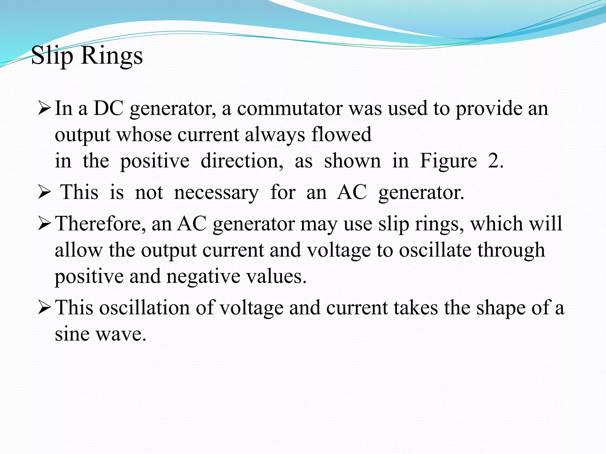 Slip Rings
In a DC generator, a commutator was used to provide an
output whose current always flowed
in the positive direction, as shown in Figure 2.
 This is not necessary for an AC generator.
Therefore, an AC generator may use slip rings, which will
allow the output current and voltage to oscillate through
positive and negative values.
This oscillation of voltage and current takes the shape of a
sine wave.
 