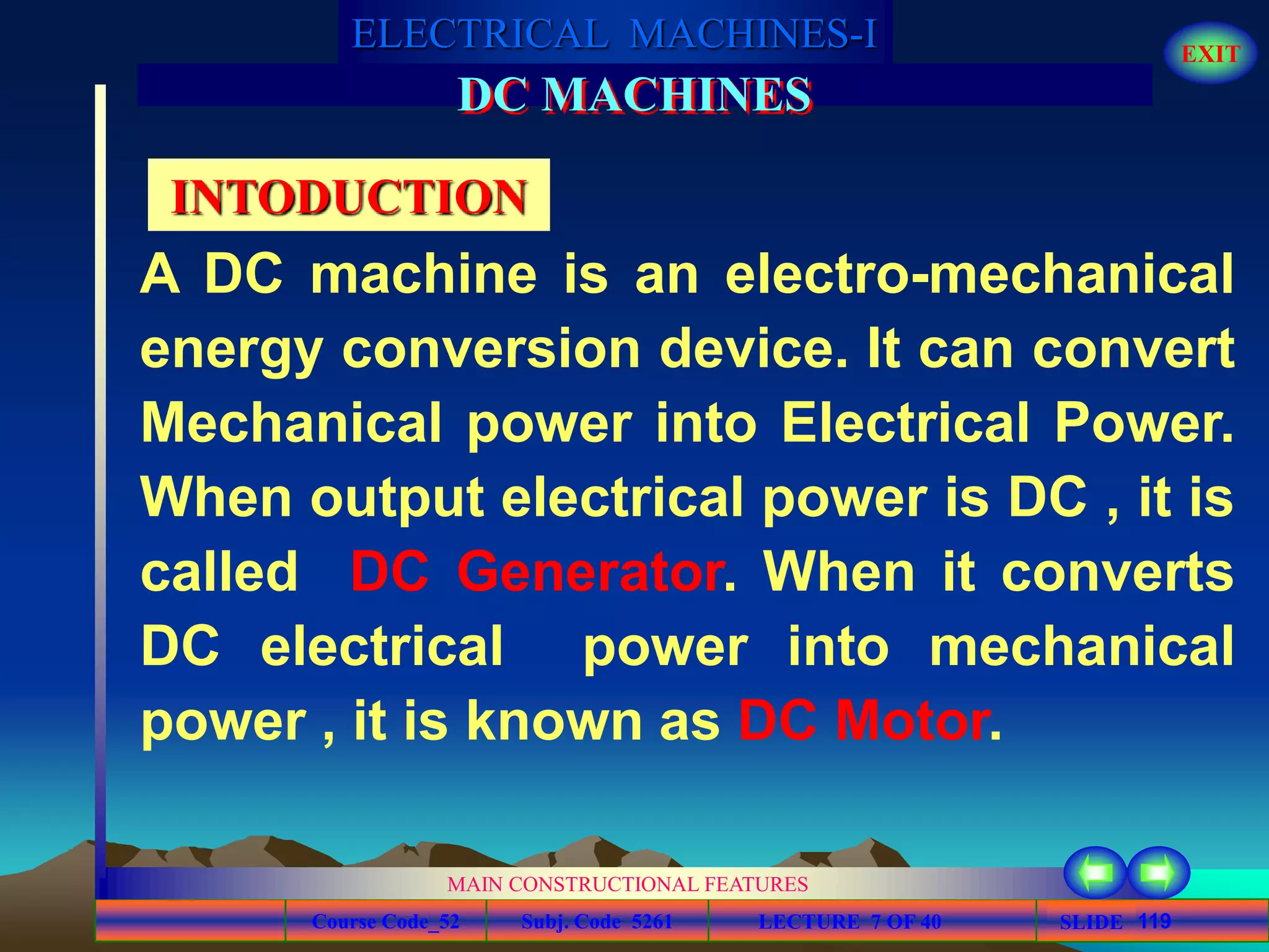 Course Code_52 Subj. Code 5261 119SLIDE
ELECTRICAL MACHINES-I EXIT
GENERALISED TREATMENT OF ELECTRICAL MACHINES
MAIN CONSTRUCTIONAL FEATURES
LECTURE 7 OF 40
DC MACHINES
INTODUCTION
A DC machine is an electro-mechanical
energy conversion device. It can convert
Mechanical power into Electrical Power.
When output electrical power is DC , it is
called DC Generator. When it converts
DC electrical power into mechanical
power , it is known as DC Motor.
 