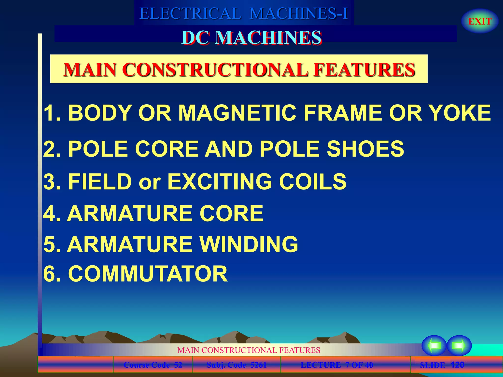 Course Code_52 Subj. Code 5261 120SLIDE
ELECTRICAL MACHINES-I EXIT
GENERALISED TREATMENT OF ELECTRICAL MACHINES
MAIN CONSTRUCTIONAL FEATURES
LECTURE 7 OF 40
DC MACHINES
3. FIELD or EXCITING COILS
1. BODY OR MAGNETIC FRAME OR YOKE
2. POLE CORE AND POLE SHOES
4. ARMATURE CORE
5. ARMATURE WINDING
6. COMMUTATOR
MAIN CONSTRUCTIONAL FEATURES
 