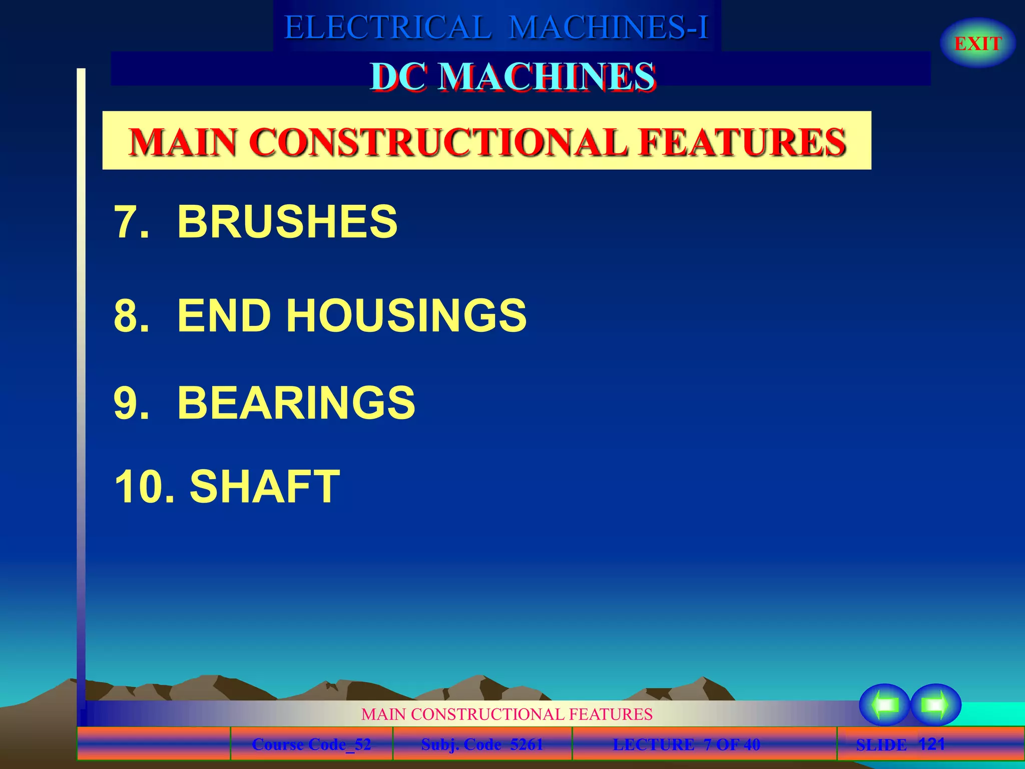 Course Code_52 Subj. Code 5261 121SLIDE
ELECTRICAL MACHINES-I EXIT
GENERALISED TREATMENT OF ELECTRICAL MACHINES
MAIN CONSTRUCTIONAL FEATURES
LECTURE 7 OF 40
DC MACHINES
MAIN CONSTRUCTIONAL FEATURES
9. BEARINGS
7. BRUSHES
8. END HOUSINGS
10. SHAFT
 