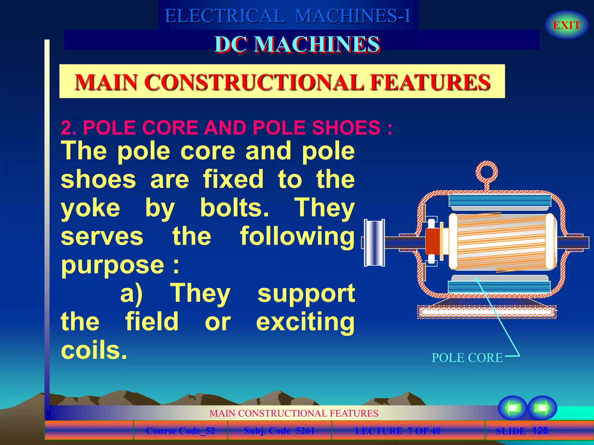 Course Code_52 Subj. Code 5261 128SLIDE
ELECTRICAL MACHINES-I EXIT
GENERALISED TREATMENT OF ELECTRICAL MACHINES
MAIN CONSTRUCTIONAL FEATURES
LECTURE 7 OF 40
DC MACHINES
MAIN CONSTRUCTIONAL FEATURES
The pole core and pole
shoes are fixed to the
yoke by bolts. They
serves the following
purpose :
a) They support
the field or exciting
coils.
2. POLE CORE AND POLE SHOES :
POLE CORE
 