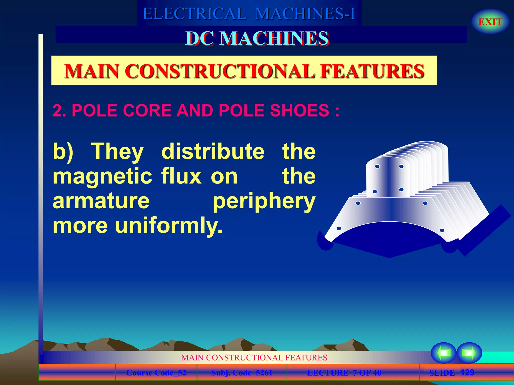 Course Code_52 Subj. Code 5261 129SLIDE
ELECTRICAL MACHINES-I EXIT
GENERALISED TREATMENT OF ELECTRICAL MACHINES
MAIN CONSTRUCTIONAL FEATURES
LECTURE 7 OF 40
DC MACHINES
MAIN CONSTRUCTIONAL FEATURES
b) They distribute the
magnetic flux on the
armature periphery
more uniformly.
2. POLE CORE AND POLE SHOES :
 
