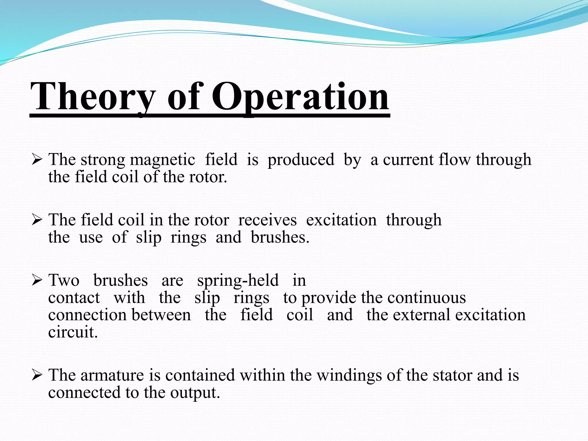 Theory of Operation
 The strong magnetic field is produced by a current flow through
the field coil of the rotor.
 The field coil in the rotor receives excitation through
the use of slip rings and brushes.
 Two brushes are spring-held in
contact with the slip rings to provide the continuous
connection between the field coil and the external excitation
circuit.
 The armature is contained within the windings of the stator and is
connected to the output.
 
