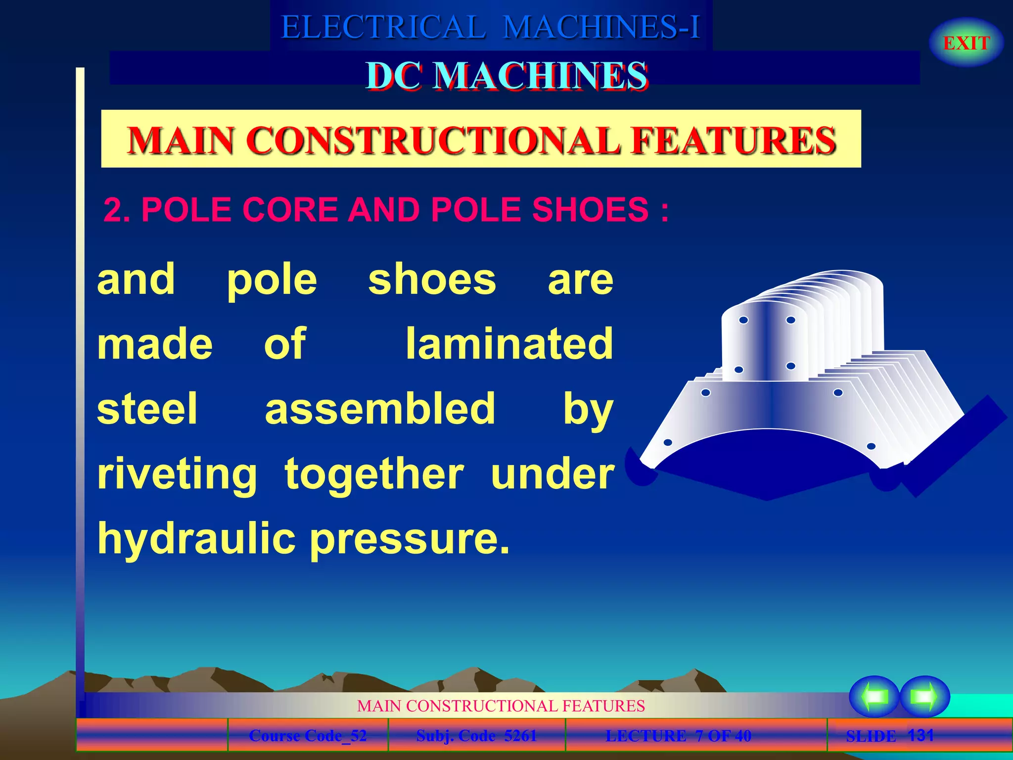 Course Code_52 Subj. Code 5261 131SLIDE
ELECTRICAL MACHINES-I EXIT
GENERALISED TREATMENT OF ELECTRICAL MACHINES
MAIN CONSTRUCTIONAL FEATURES
LECTURE 7 OF 40
DC MACHINES
MAIN CONSTRUCTIONAL FEATURES
and pole shoes are
made of laminated
steel assembled by
riveting together under
hydraulic pressure.
2. POLE CORE AND POLE SHOES :
 