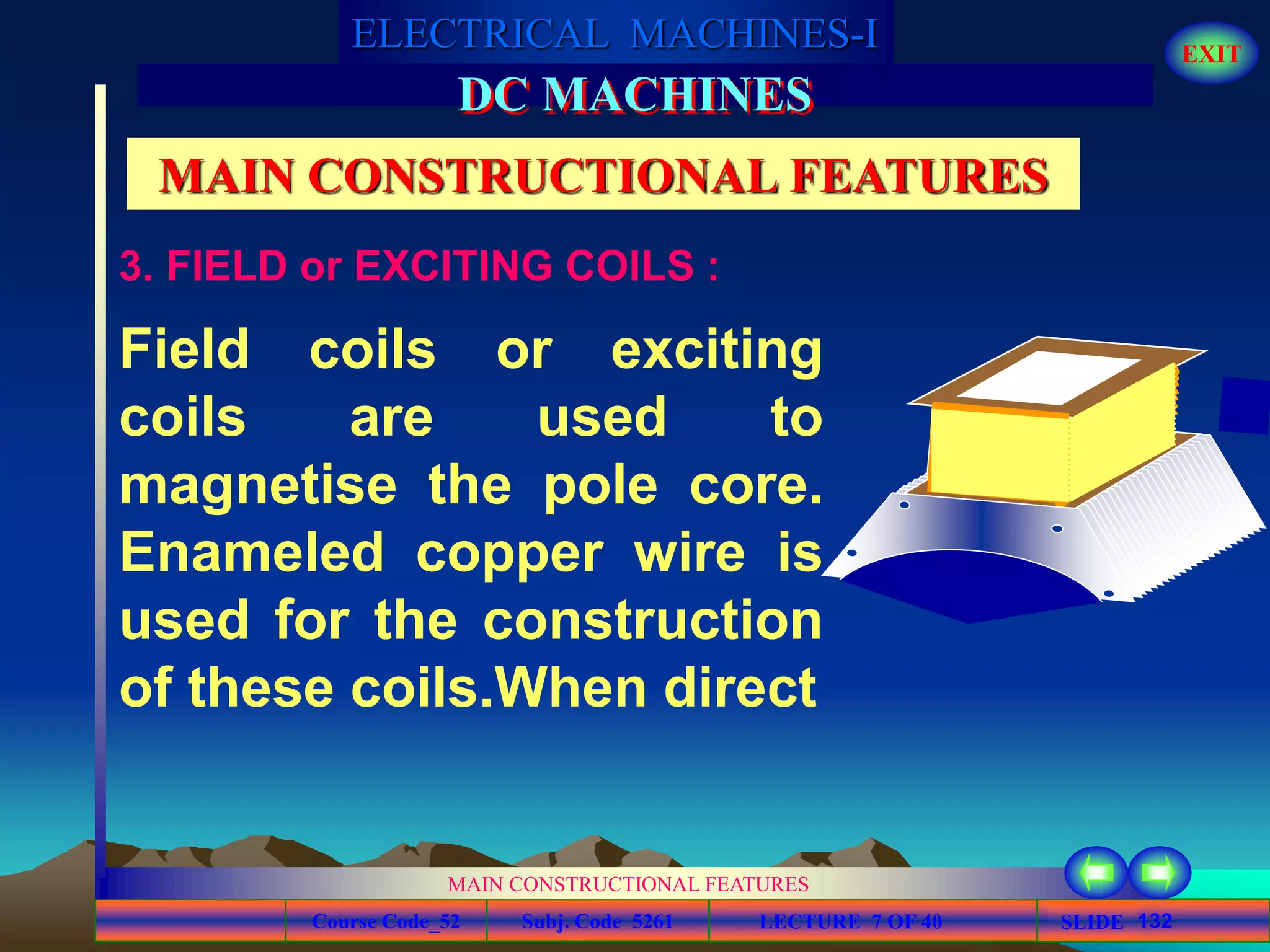 Course Code_52 Subj. Code 5261 132SLIDE
ELECTRICAL MACHINES-I EXIT
GENERALISED TREATMENT OF ELECTRICAL MACHINES
MAIN CONSTRUCTIONAL FEATURES
LECTURE 7 OF 40
DC MACHINES
MAIN CONSTRUCTIONAL FEATURES
Field coils or exciting
coils are used to
magnetise the pole core.
Enameled copper wire is
used for the construction
of these coils.When direct
3. FIELD or EXCITING COILS :
 