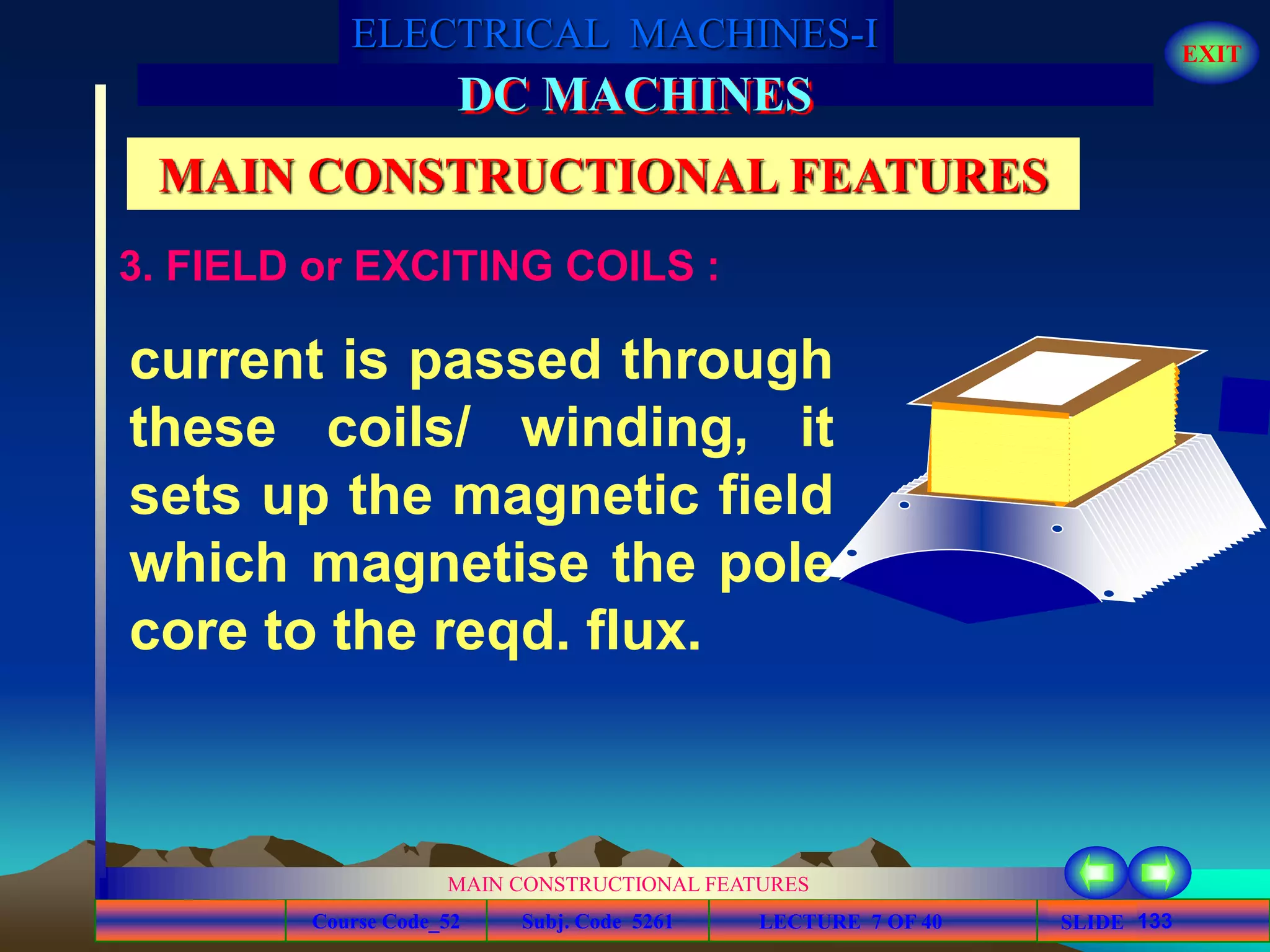 Course Code_52 Subj. Code 5261 133SLIDE
ELECTRICAL MACHINES-I EXIT
GENERALISED TREATMENT OF ELECTRICAL MACHINES
MAIN CONSTRUCTIONAL FEATURES
LECTURE 7 OF 40
DC MACHINES
MAIN CONSTRUCTIONAL FEATURES
current is passed through
these coils/ winding, it
sets up the magnetic field
which magnetise the pole
core to the reqd. flux.
3. FIELD or EXCITING COILS :
 