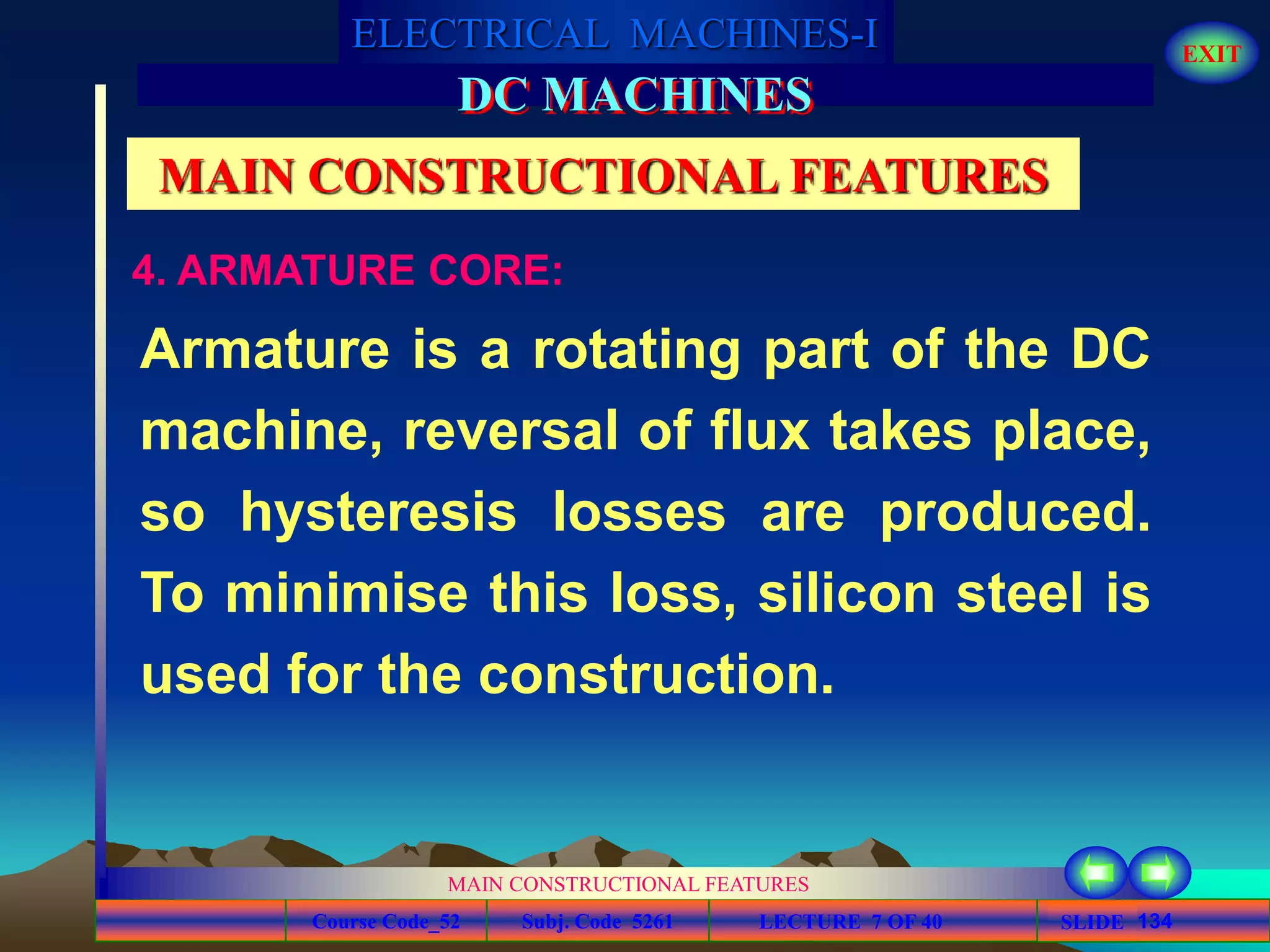 Course Code_52 Subj. Code 5261 134SLIDE
ELECTRICAL MACHINES-I EXIT
GENERALISED TREATMENT OF ELECTRICAL MACHINES
MAIN CONSTRUCTIONAL FEATURES
LECTURE 7 OF 40
DC MACHINES
MAIN CONSTRUCTIONAL FEATURES
Armature is a rotating part of the DC
machine, reversal of flux takes place,
so hysteresis losses are produced.
To minimise this loss, silicon steel is
used for the construction.
4. ARMATURE CORE:
 