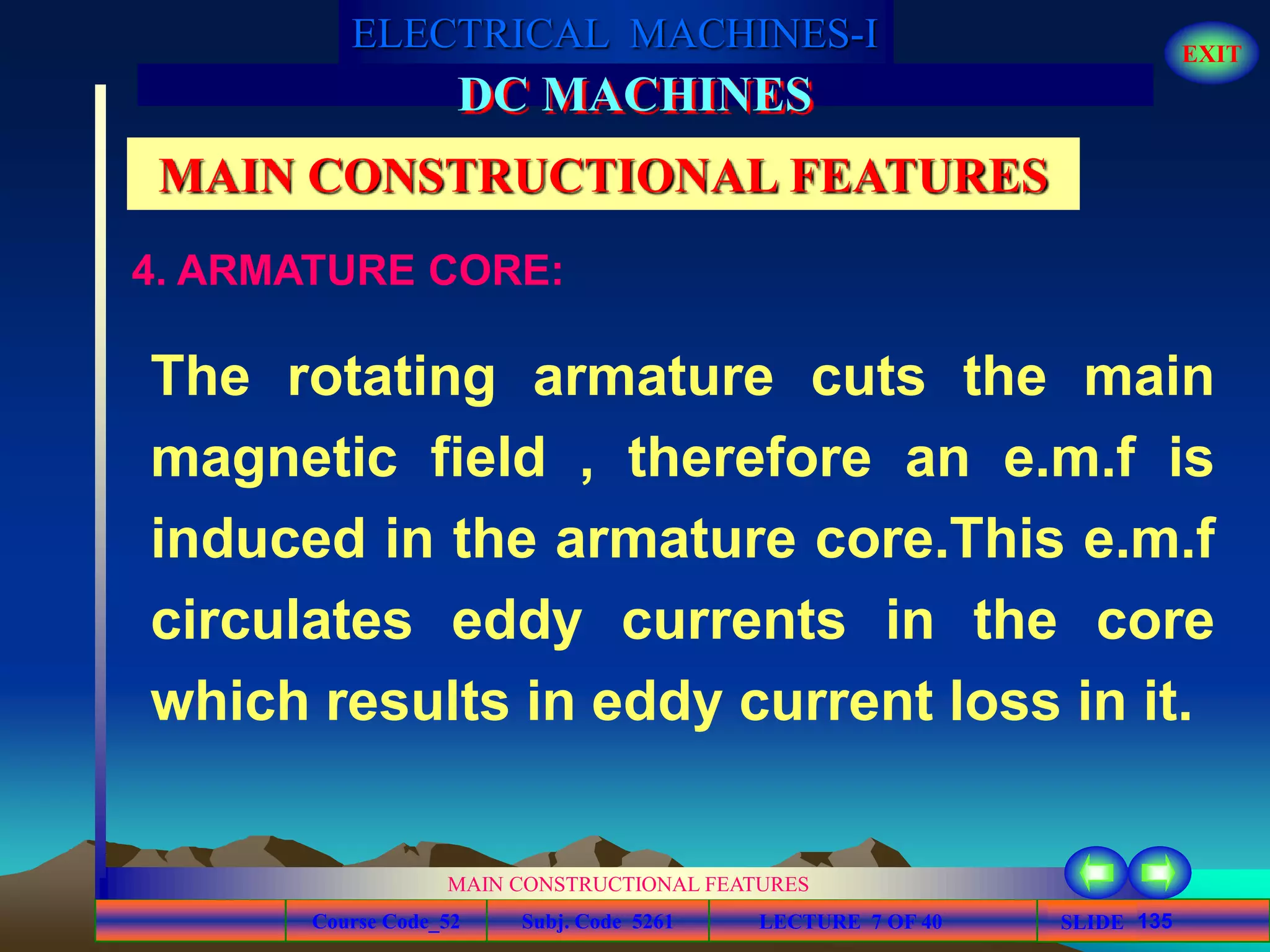 Course Code_52 Subj. Code 5261 135SLIDE
ELECTRICAL MACHINES-I EXIT
GENERALISED TREATMENT OF ELECTRICAL MACHINES
MAIN CONSTRUCTIONAL FEATURES
LECTURE 7 OF 40
DC MACHINES
MAIN CONSTRUCTIONAL FEATURES
The rotating armature cuts the main
magnetic field , therefore an e.m.f is
induced in the armature core.This e.m.f
circulates eddy currents in the core
which results in eddy current loss in it.
4. ARMATURE CORE:
 