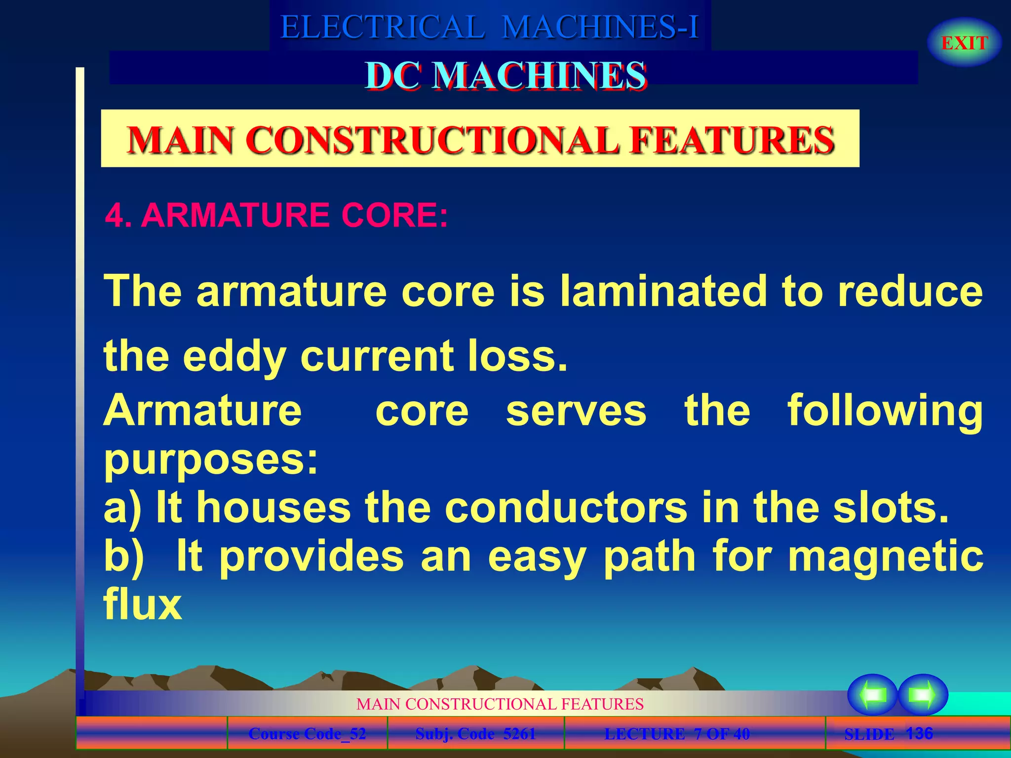 Course Code_52 Subj. Code 5261 136SLIDE
ELECTRICAL MACHINES-I EXIT
GENERALISED TREATMENT OF ELECTRICAL MACHINES
MAIN CONSTRUCTIONAL FEATURES
LECTURE 7 OF 40
DC MACHINES
MAIN CONSTRUCTIONAL FEATURES
The armature core is laminated to reduce
the eddy current loss.
Armature core serves the following
purposes:
a) It houses the conductors in the slots.
b) It provides an easy path for magnetic
flux
4. ARMATURE CORE:
 