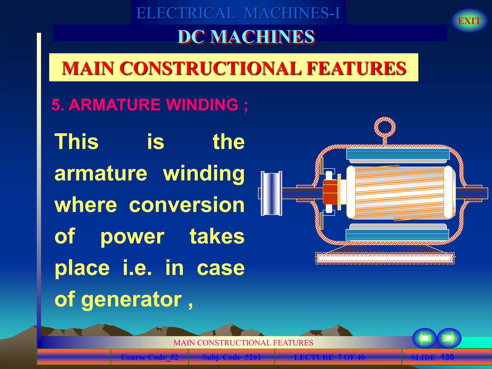 Course Code_52 Subj. Code 5261 138SLIDE
ELECTRICAL MACHINES-I EXIT
GENERALISED TREATMENT OF ELECTRICAL MACHINES
MAIN CONSTRUCTIONAL FEATURES
LECTURE 7 OF 40
DC MACHINES
MAIN CONSTRUCTIONAL FEATURES
5. ARMATURE WINDING ;
This is the
armature winding
where conversion
of power takes
place i.e. in case
of generator ,
 