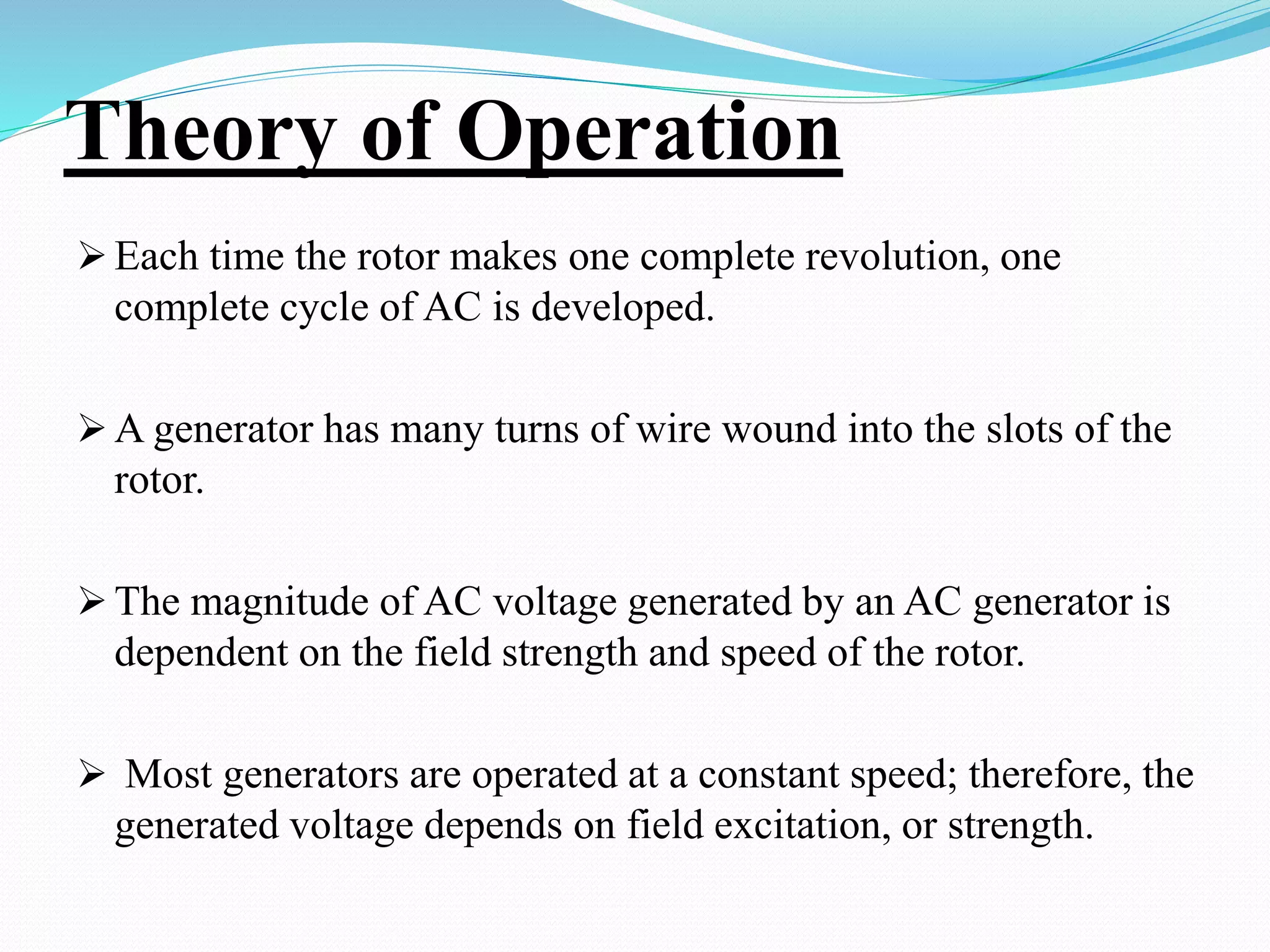 Theory of Operation
 Each time the rotor makes one complete revolution, one
complete cycle of AC is developed.
 A generator has many turns of wire wound into the slots of the
rotor.
 The magnitude of AC voltage generated by an AC generator is
dependent on the field strength and speed of the rotor.
 Most generators are operated at a constant speed; therefore, the
generated voltage depends on field excitation, or strength.
 