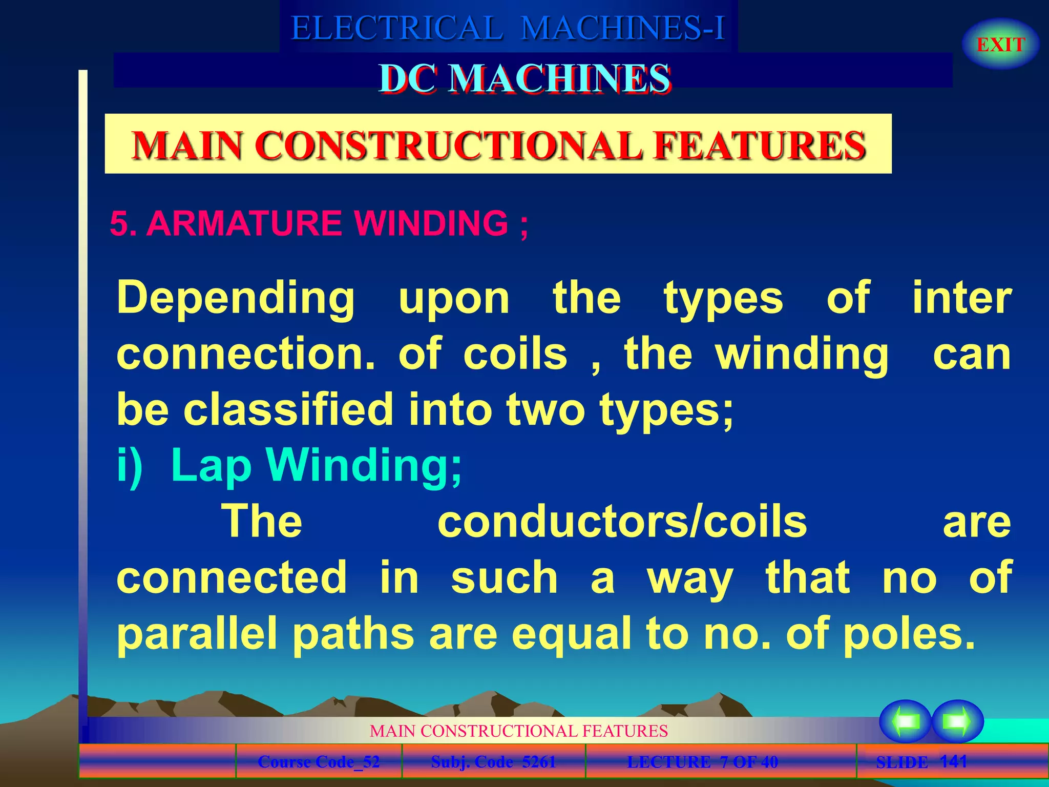 Course Code_52 Subj. Code 5261 141SLIDE
ELECTRICAL MACHINES-I EXIT
GENERALISED TREATMENT OF ELECTRICAL MACHINES
MAIN CONSTRUCTIONAL FEATURES
LECTURE 7 OF 40
DC MACHINES
MAIN CONSTRUCTIONAL FEATURES
5. ARMATURE WINDING ;
Depending upon the types of inter
connection. of coils , the winding can
be classified into two types;
i) Lap Winding;
The conductors/coils are
connected in such a way that no of
parallel paths are equal to no. of poles.
 