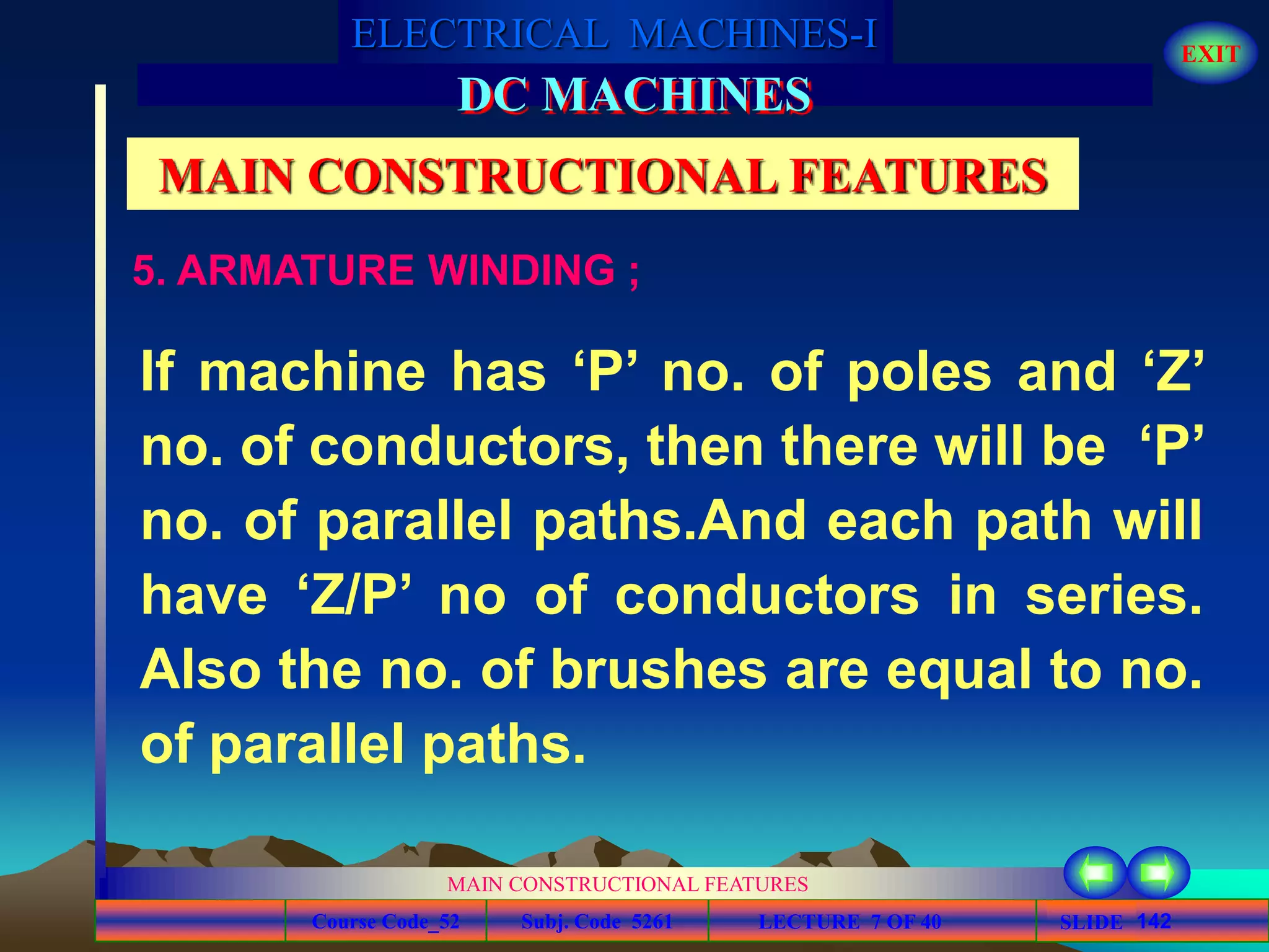 Course Code_52 Subj. Code 5261 142SLIDE
ELECTRICAL MACHINES-I EXIT
GENERALISED TREATMENT OF ELECTRICAL MACHINES
MAIN CONSTRUCTIONAL FEATURES
LECTURE 7 OF 40
DC MACHINES
MAIN CONSTRUCTIONAL FEATURES
5. ARMATURE WINDING ;
If machine has ‘P’ no. of poles and ‘Z’
no. of conductors, then there will be ‘P’
no. of parallel paths.And each path will
have ‘Z/P’ no of conductors in series.
Also the no. of brushes are equal to no.
of parallel paths.
 