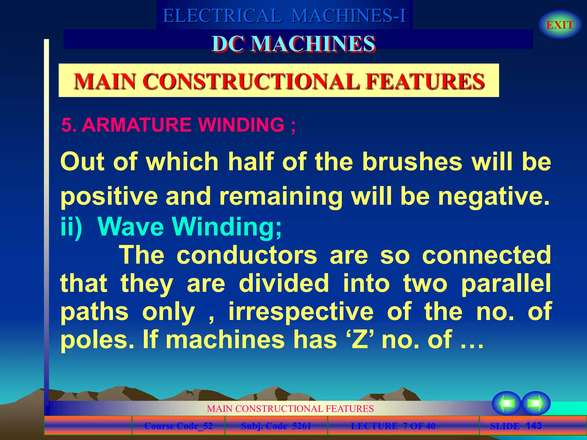 Course Code_52 Subj. Code 5261 143SLIDE
ELECTRICAL MACHINES-I EXIT
GENERALISED TREATMENT OF ELECTRICAL MACHINES
MAIN CONSTRUCTIONAL FEATURES
LECTURE 7 OF 40
DC MACHINES
MAIN CONSTRUCTIONAL FEATURES
5. ARMATURE WINDING ;
Out of which half of the brushes will be
positive and remaining will be negative.
ii) Wave Winding;
The conductors are so connected
that they are divided into two parallel
paths only , irrespective of the no. of
poles. If machines has ‘Z’ no. of …
 