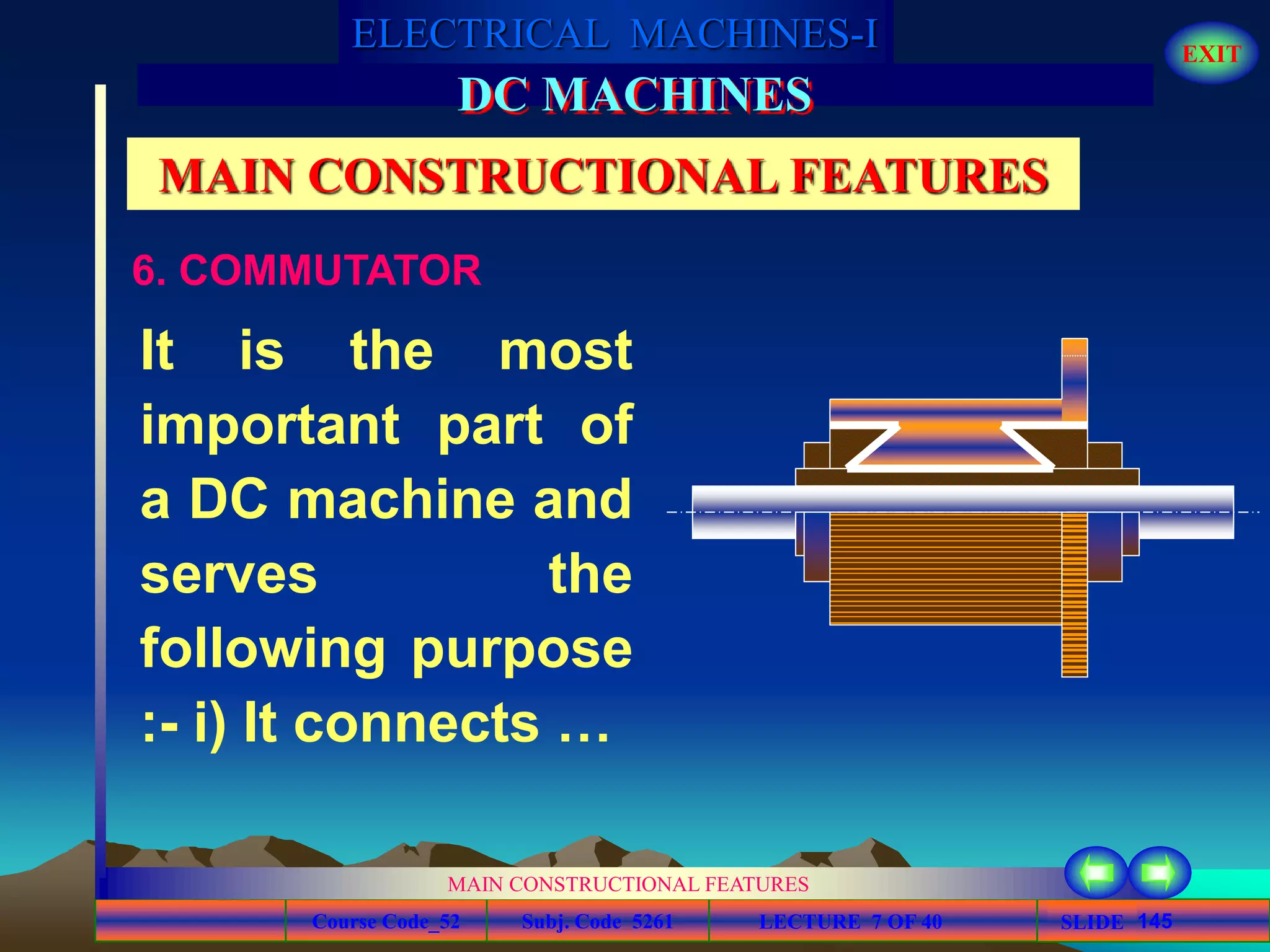Course Code_52 Subj. Code 5261 145SLIDE
ELECTRICAL MACHINES-I EXIT
GENERALISED TREATMENT OF ELECTRICAL MACHINES
MAIN CONSTRUCTIONAL FEATURES
LECTURE 7 OF 40
DC MACHINES
MAIN CONSTRUCTIONAL FEATURES
6. COMMUTATOR
It is the most
important part of
a DC machine and
serves the
following purpose
:- i) It connects …
 