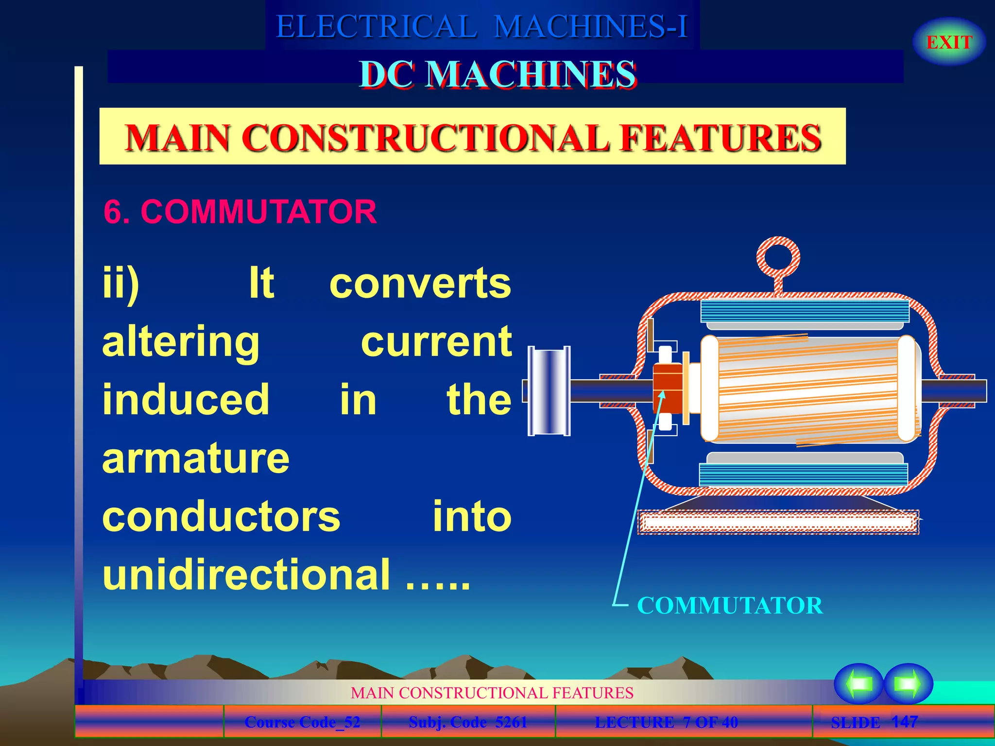 Course Code_52 Subj. Code 5261 147SLIDE
ELECTRICAL MACHINES-I EXIT
GENERALISED TREATMENT OF ELECTRICAL MACHINES
MAIN CONSTRUCTIONAL FEATURES
LECTURE 7 OF 40
DC MACHINES
MAIN CONSTRUCTIONAL FEATURES
ii) It converts
altering current
induced in the
armature
conductors into
unidirectional …..
COMMUTATOR
6. COMMUTATOR
 