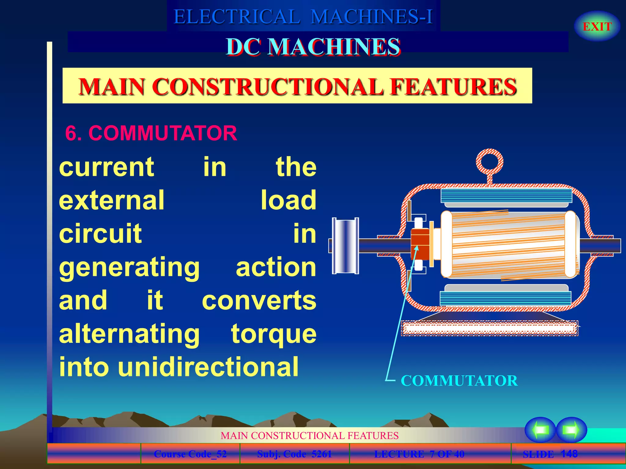 Course Code_52 Subj. Code 5261 148SLIDE
ELECTRICAL MACHINES-I EXIT
GENERALISED TREATMENT OF ELECTRICAL MACHINES
MAIN CONSTRUCTIONAL FEATURES
LECTURE 7 OF 40
DC MACHINES
MAIN CONSTRUCTIONAL FEATURES
6. COMMUTATOR
current in the
external load
circuit in
generating action
and it converts
alternating torque
into unidirectional COMMUTATOR
 