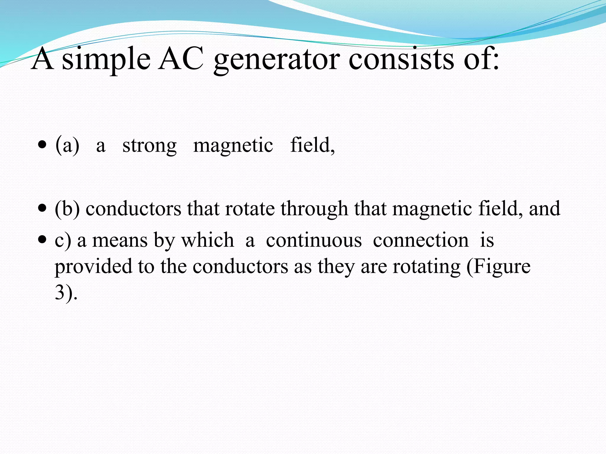 A simple AC generator consists of:
 (a) a strong magnetic field,
 (b) conductors that rotate through that magnetic field, and
 c) a means by which a continuous connection is
provided to the conductors as they are rotating (Figure
3).
 