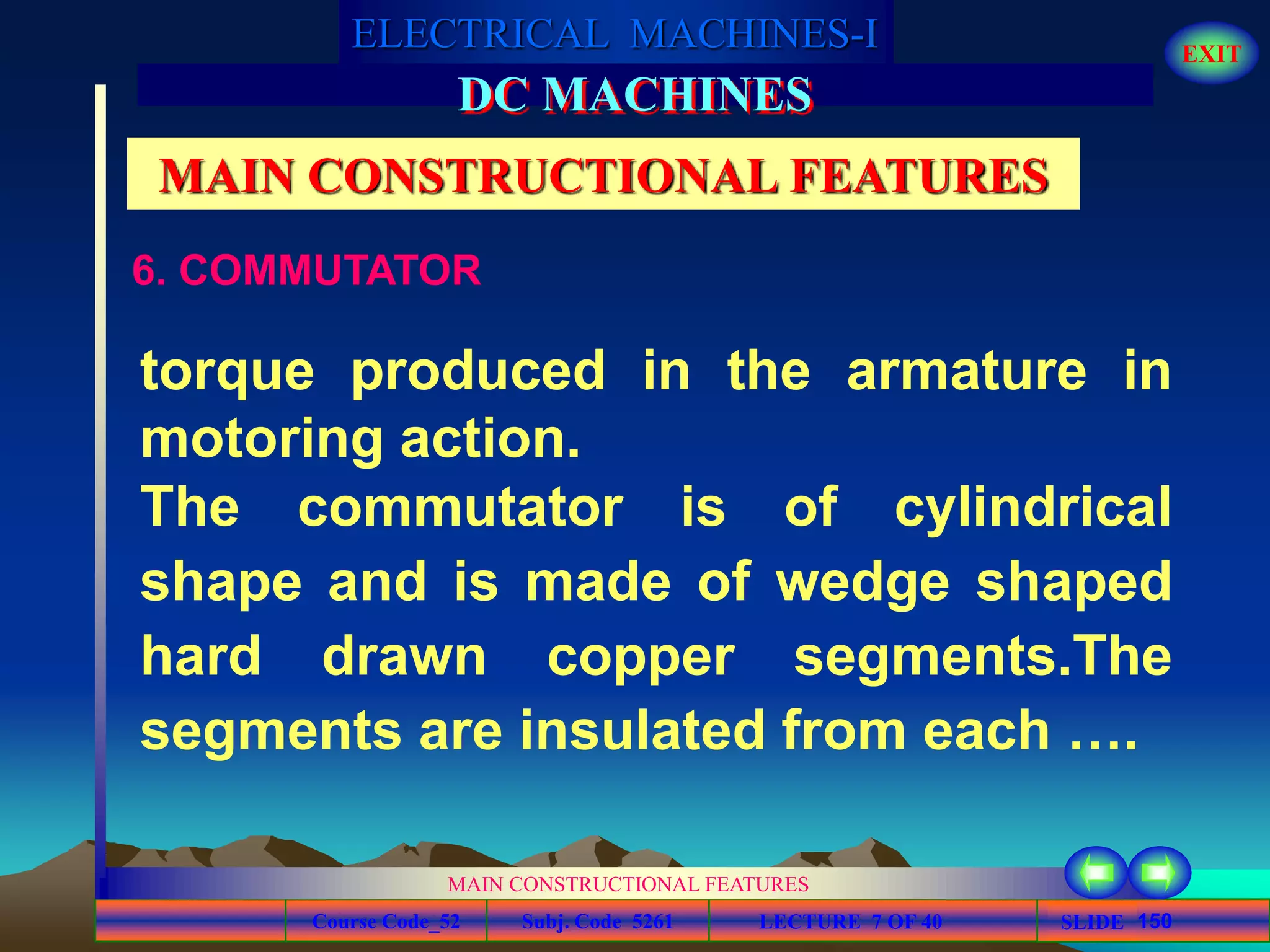 Course Code_52 Subj. Code 5261 150SLIDE
ELECTRICAL MACHINES-I EXIT
GENERALISED TREATMENT OF ELECTRICAL MACHINES
MAIN CONSTRUCTIONAL FEATURES
LECTURE 7 OF 40
DC MACHINES
MAIN CONSTRUCTIONAL FEATURES
6. COMMUTATOR
torque produced in the armature in
motoring action.
The commutator is of cylindrical
shape and is made of wedge shaped
hard drawn copper segments.The
segments are insulated from each ….
 