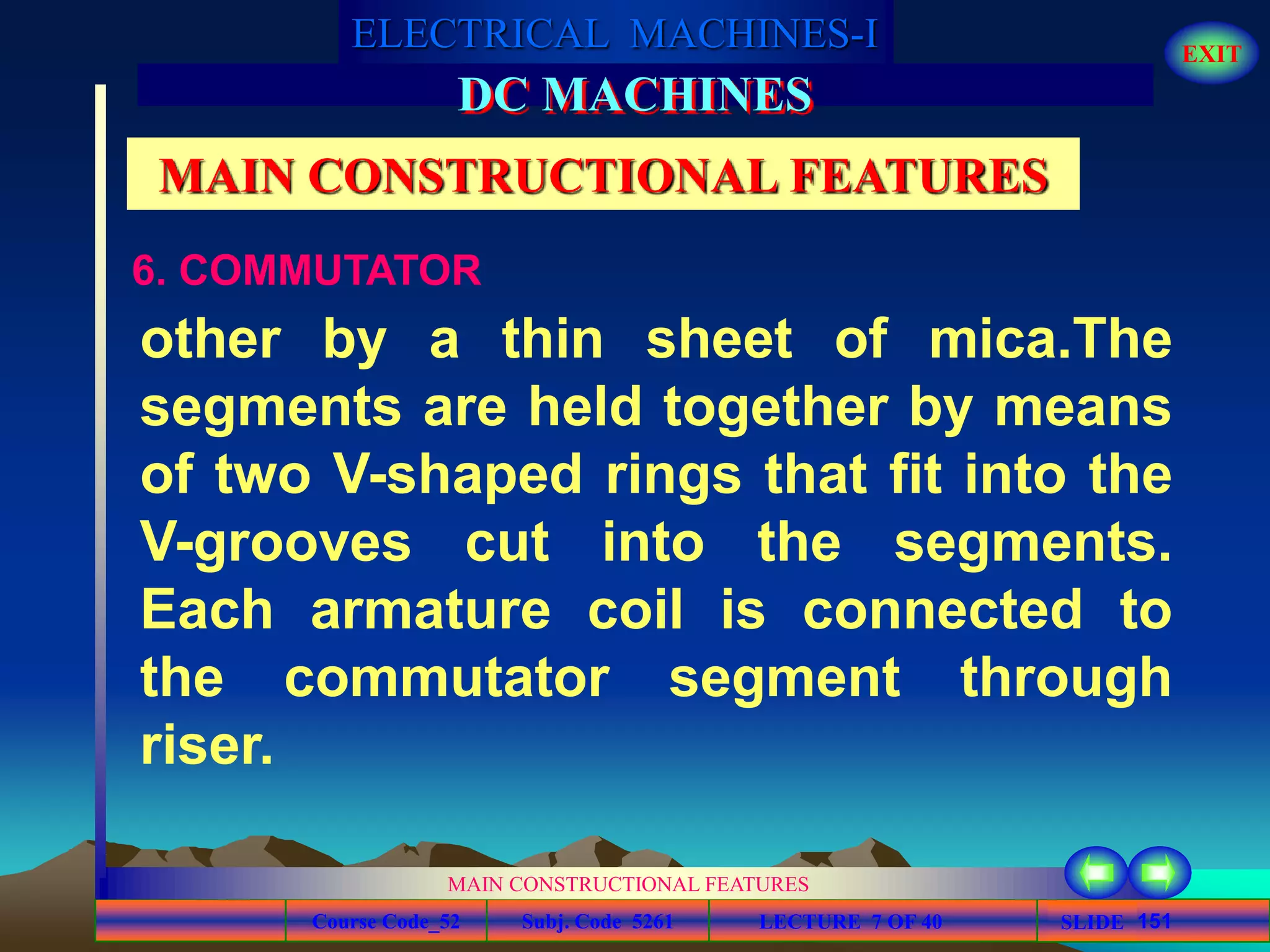 Course Code_52 Subj. Code 5261 151SLIDE
ELECTRICAL MACHINES-I EXIT
GENERALISED TREATMENT OF ELECTRICAL MACHINES
MAIN CONSTRUCTIONAL FEATURES
LECTURE 7 OF 40
DC MACHINES
MAIN CONSTRUCTIONAL FEATURES
6. COMMUTATOR
other by a thin sheet of mica.The
segments are held together by means
of two V-shaped rings that fit into the
V-grooves cut into the segments.
Each armature coil is connected to
the commutator segment through
riser.
 