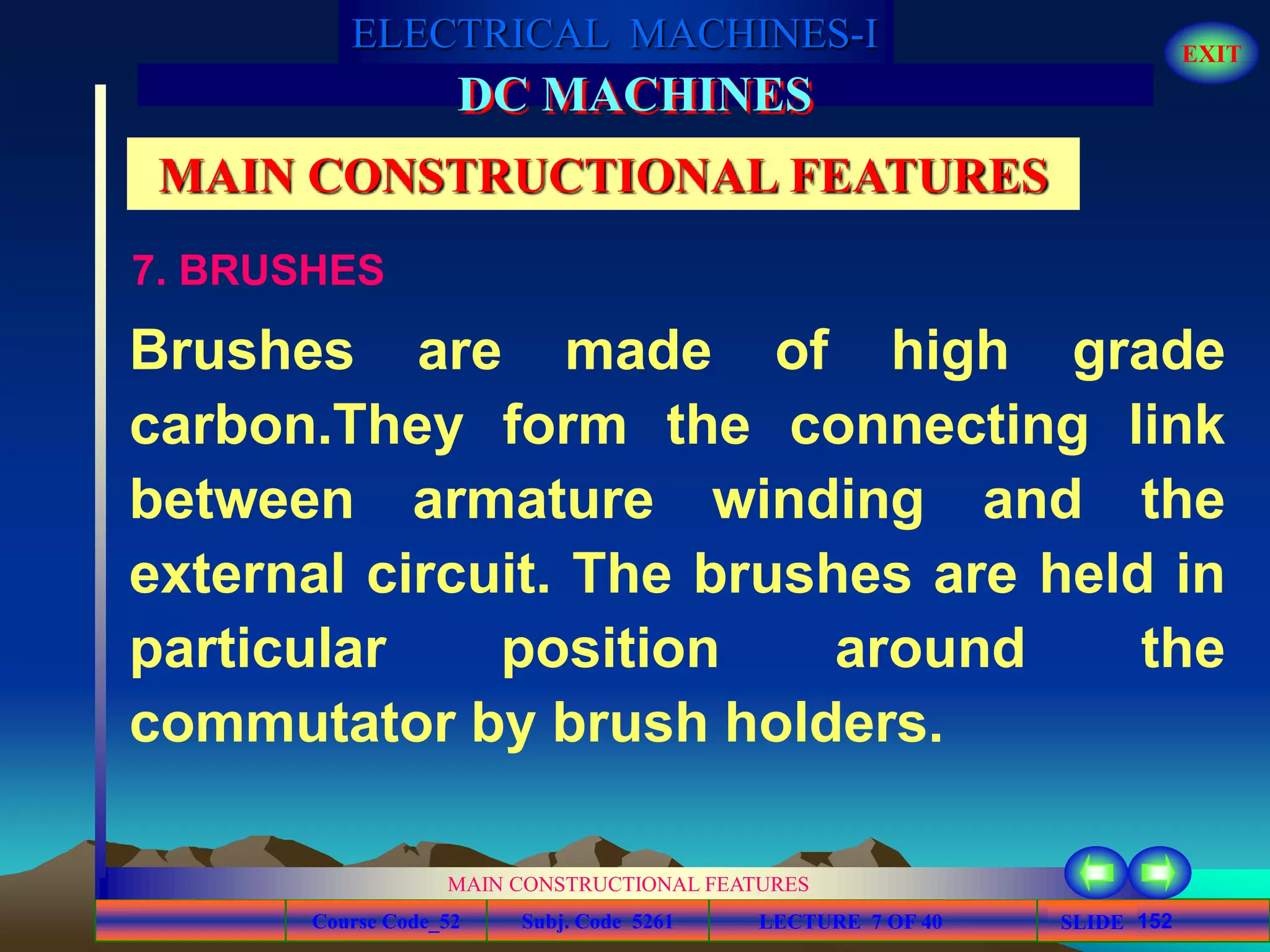 Course Code_52 Subj. Code 5261 152SLIDE
ELECTRICAL MACHINES-I EXIT
GENERALISED TREATMENT OF ELECTRICAL MACHINES
MAIN CONSTRUCTIONAL FEATURES
LECTURE 7 OF 40
DC MACHINES
MAIN CONSTRUCTIONAL FEATURES
7. BRUSHES
Brushes are made of high grade
carbon.They form the connecting link
between armature winding and the
external circuit. The brushes are held in
particular position around the
commutator by brush holders.
 