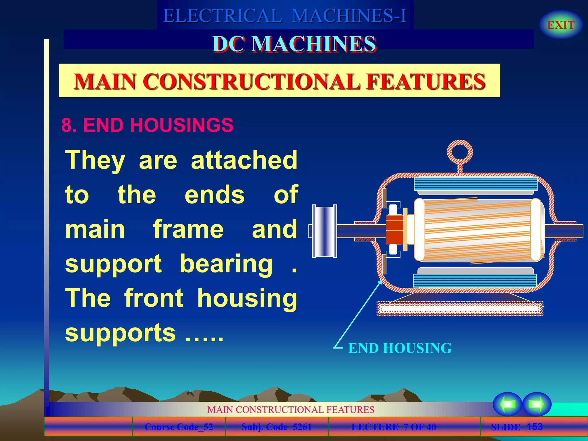 Course Code_52 Subj. Code 5261 153SLIDE
ELECTRICAL MACHINES-I EXIT
GENERALISED TREATMENT OF ELECTRICAL MACHINES
MAIN CONSTRUCTIONAL FEATURES
LECTURE 7 OF 40
DC MACHINES
MAIN CONSTRUCTIONAL FEATURES
8. END HOUSINGS
They are attached
to the ends of
main frame and
support bearing .
The front housing
supports ….. END HOUSING
 