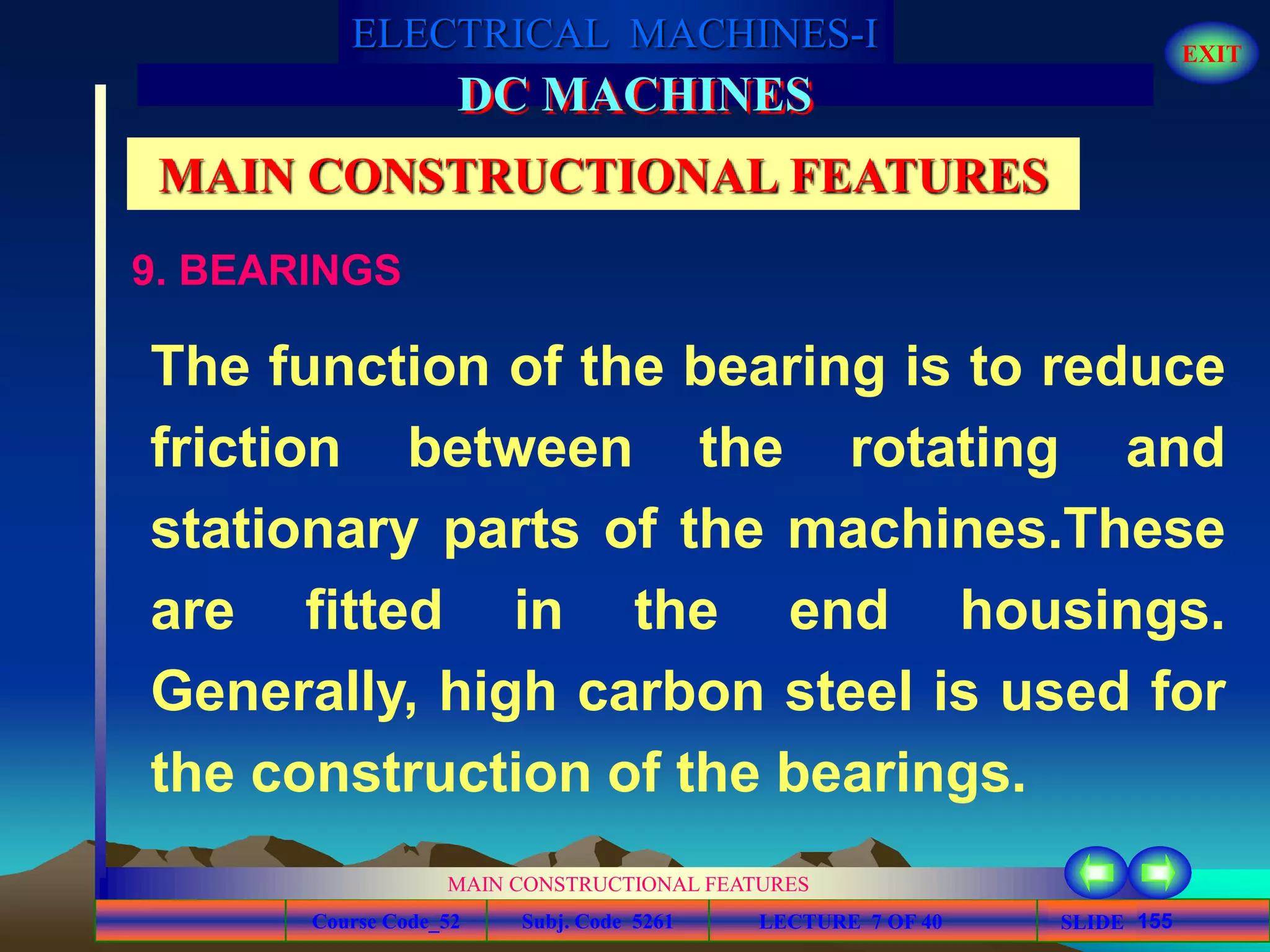 Course Code_52 Subj. Code 5261 155SLIDE
ELECTRICAL MACHINES-I EXIT
GENERALISED TREATMENT OF ELECTRICAL MACHINES
MAIN CONSTRUCTIONAL FEATURES
LECTURE 7 OF 40
DC MACHINES
MAIN CONSTRUCTIONAL FEATURES
9. BEARINGS
The function of the bearing is to reduce
friction between the rotating and
stationary parts of the machines.These
are fitted in the end housings.
Generally, high carbon steel is used for
the construction of the bearings.
 