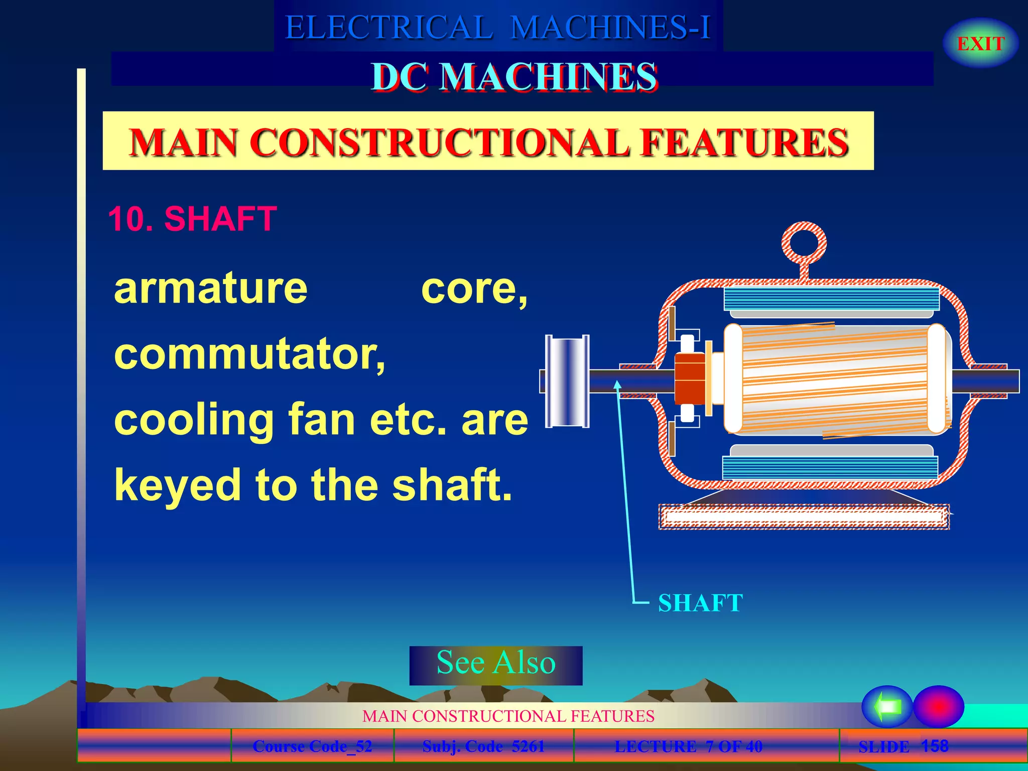 Course Code_52 Subj. Code 5261 158SLIDE
ELECTRICAL MACHINES-I EXIT
GENERALISED TREATMENT OF ELECTRICAL MACHINES
MAIN CONSTRUCTIONAL FEATURES
LECTURE 7 OF 40
DC MACHINES
MAIN CONSTRUCTIONAL FEATURES
armature core,
commutator,
cooling fan etc. are
keyed to the shaft.
SHAFT
10. SHAFT
See Also
 