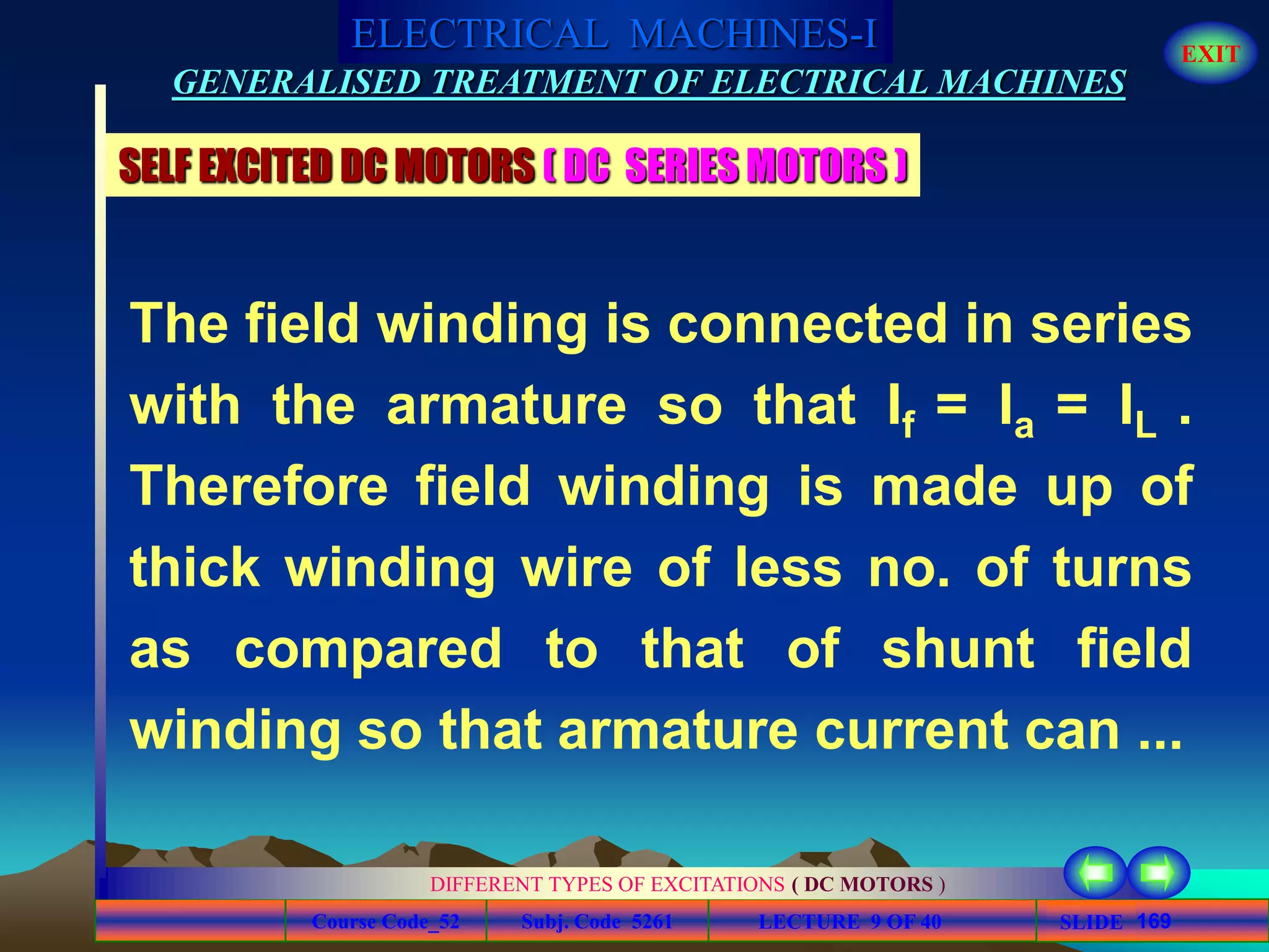 Course Code_52 Subj. Code 5261 169SLIDE
ELECTRICAL MACHINES-I EXIT
GENERALISED TREATMENT OF ELECTRICAL MACHINES
LECTURE 9 OF 40
DIFFERENT TYPES OF EXCITATIONS ( DC MOTORS )
The field winding is connected in series
with the armature so that If = Ia = IL .
Therefore field winding is made up of
thick winding wire of less no. of turns
as compared to that of shunt field
winding so that armature current can ...
SELF EXCITED DC MOTORS ( DC SERIES MOTORS )
 