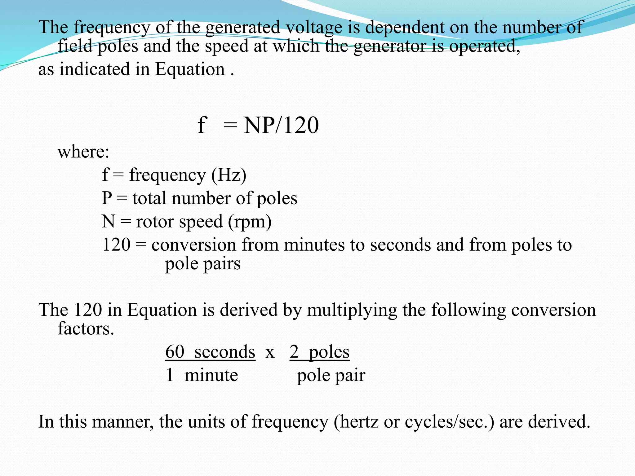 The frequency of the generated voltage is dependent on the number of
field poles and the speed at which the generator is operated,
as indicated in Equation .
f = NP/120
where:
f = frequency (Hz)
P = total number of poles
N = rotor speed (rpm)
120 = conversion from minutes to seconds and from poles to
pole pairs
The 120 in Equation is derived by multiplying the following conversion
factors.
60 seconds x 2 poles
1 minute pole pair
In this manner, the units of frequency (hertz or cycles/sec.) are derived.
 