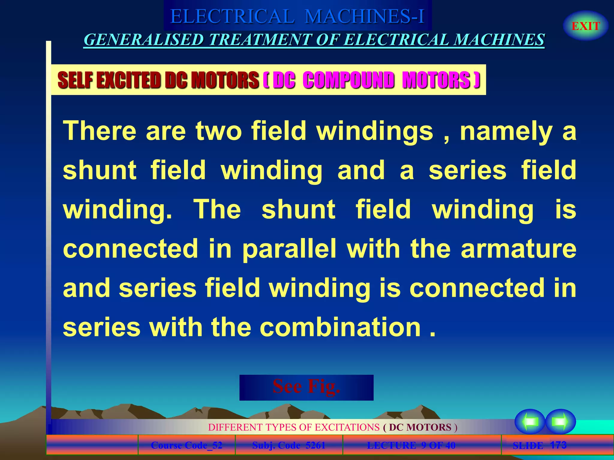 Course Code_52 Subj. Code 5261 173SLIDE
ELECTRICAL MACHINES-I EXIT
GENERALISED TREATMENT OF ELECTRICAL MACHINES
LECTURE 9 OF 40
DIFFERENT TYPES OF EXCITATIONS ( DC MOTORS )
SELF EXCITED DC MOTORS ( DC COMPOUND MOTORS )
There are two field windings , namely a
shunt field winding and a series field
winding. The shunt field winding is
connected in parallel with the armature
and series field winding is connected in
series with the combination .
See Fig.
 