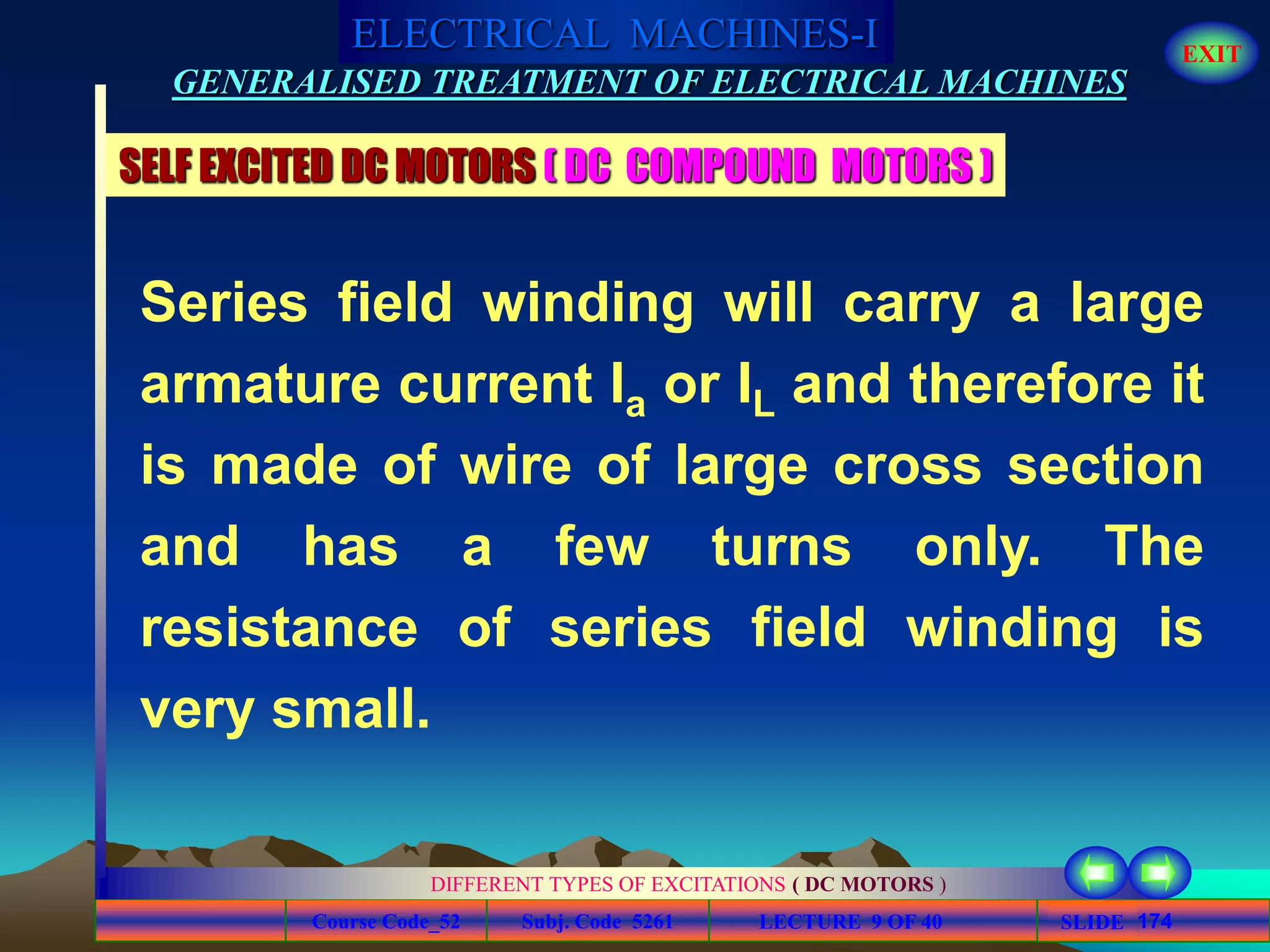 Course Code_52 Subj. Code 5261 174SLIDE
ELECTRICAL MACHINES-I EXIT
GENERALISED TREATMENT OF ELECTRICAL MACHINES
LECTURE 9 OF 40
DIFFERENT TYPES OF EXCITATIONS ( DC MOTORS )
SELF EXCITED DC MOTORS ( DC COMPOUND MOTORS )
Series field winding will carry a large
armature current Ia or IL and therefore it
is made of wire of large cross section
and has a few turns only. The
resistance of series field winding is
very small.
 