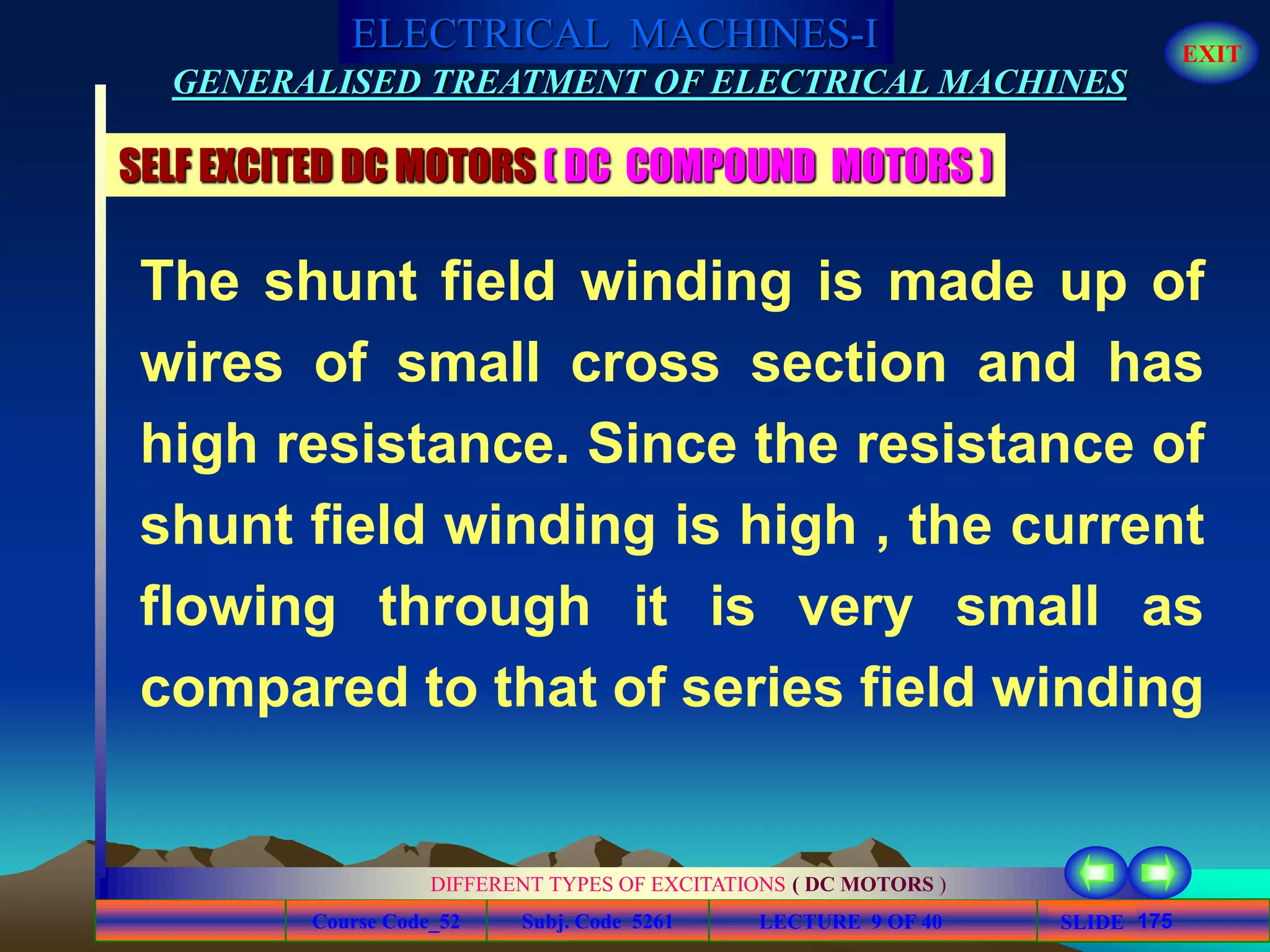 Course Code_52 Subj. Code 5261 175SLIDE
ELECTRICAL MACHINES-I EXIT
GENERALISED TREATMENT OF ELECTRICAL MACHINES
LECTURE 9 OF 40
DIFFERENT TYPES OF EXCITATIONS ( DC MOTORS )
SELF EXCITED DC MOTORS ( DC COMPOUND MOTORS )
The shunt field winding is made up of
wires of small cross section and has
high resistance. Since the resistance of
shunt field winding is high , the current
flowing through it is very small as
compared to that of series field winding
 